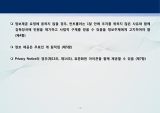 - 6 -
정보제공 요청에 응하지 않을 경우 컨트롤러는 달 안에 조치를 취하지 않은 사유와 함께, 1
감독당국에 민원을 제기하고 사법적 구제를 받을 수 있음을 정보주체에게 고지하여야 함
제 항( 4 )
정보 제공은 무료인 게 원칙임 제 항( 5 )
의 경우 제 조 제 조 표준화된 아이콘을 함께 제공할 수 있음 제 항Privacy Notice ( 13 , 14 ), ( 7 )
 