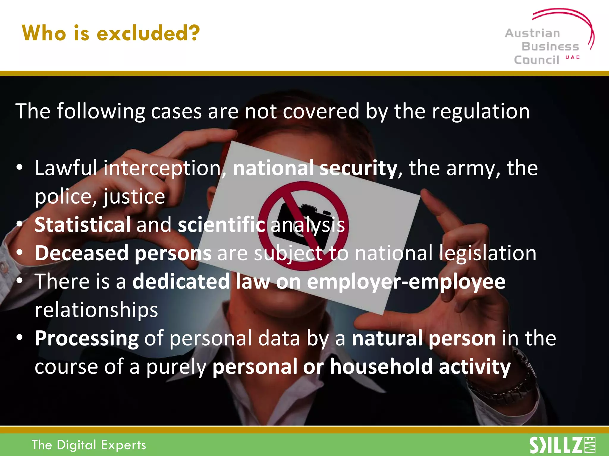 The Digital Experts
The following cases are not covered by the regulation
• Lawful interception, national security, the army, the
police, justice
• Statistical and scientific analysis
• Deceased persons are subject to national legislation
• There is a dedicated law on employer-employee
relationships
• Processing of personal data by a natural person in the
course of a purely personal or household activity
Who is excluded?
 