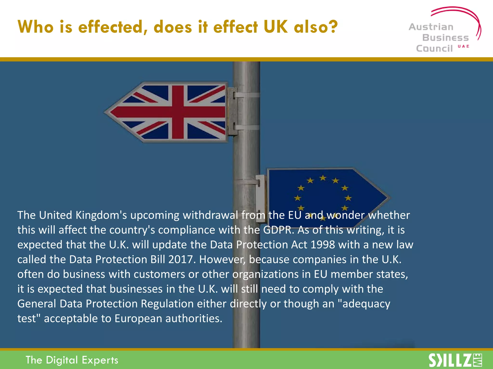 The Digital Experts
Who is effected, does it effect UK also?
The United Kingdom's upcoming withdrawal from the EU and wonder whether
this will affect the country's compliance with the GDPR. As of this writing, it is
expected that the U.K. will update the Data Protection Act 1998 with a new law
called the Data Protection Bill 2017. However, because companies in the U.K.
often do business with customers or other organizations in EU member states,
it is expected that businesses in the U.K. will still need to comply with the
General Data Protection Regulation either directly or though an "adequacy
test" acceptable to European authorities.
 