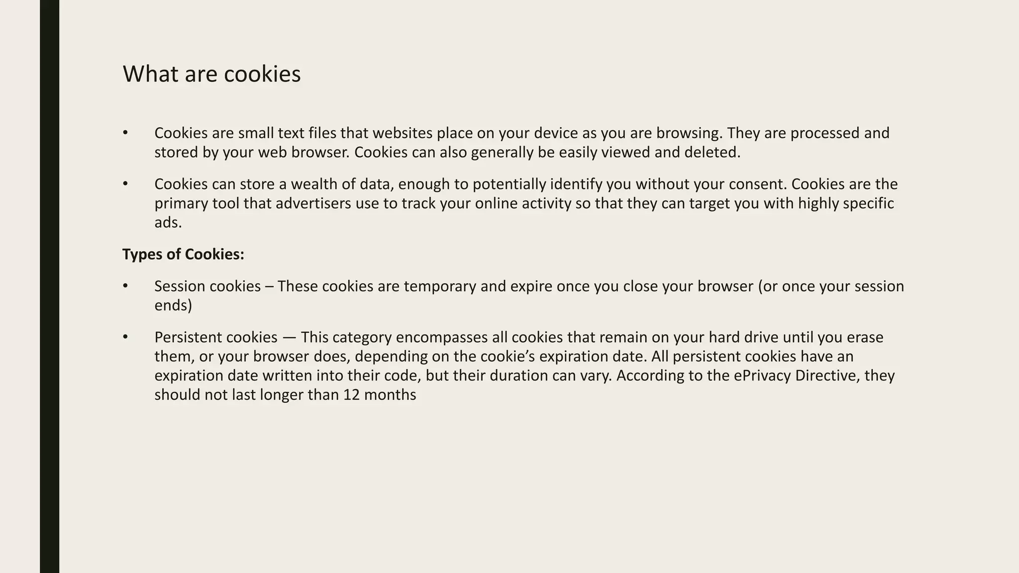 What are cookies
• Cookies are small text files that websites place on your device as you are browsing. They are processed and
stored by your web browser. Cookies can also generally be easily viewed and deleted.
• Cookies can store a wealth of data, enough to potentially identify you without your consent. Cookies are the
primary tool that advertisers use to track your online activity so that they can target you with highly specific
ads.
Types of Cookies:
• Session cookies – These cookies are temporary and expire once you close your browser (or once your session
ends)
• Persistent cookies — This category encompasses all cookies that remain on your hard drive until you erase
them, or your browser does, depending on the cookie’s expiration date. All persistent cookies have an
expiration date written into their code, but their duration can vary. According to the ePrivacy Directive, they
should not last longer than 12 months
 