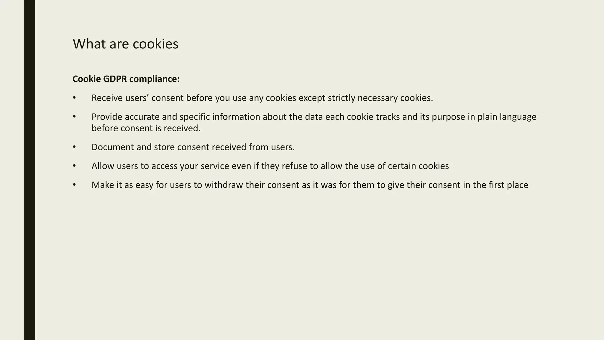 What are cookies
Cookie GDPR compliance:
• Receive users’ consent before you use any cookies except strictly necessary cookies.
• Provide accurate and specific information about the data each cookie tracks and its purpose in plain language
before consent is received.
• Document and store consent received from users.
• Allow users to access your service even if they refuse to allow the use of certain cookies
• Make it as easy for users to withdraw their consent as it was for them to give their consent in the first place
 