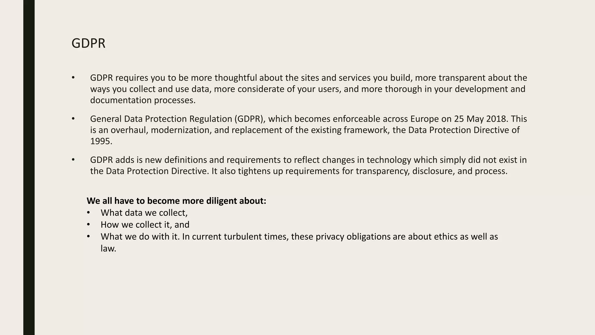 GDPR
• GDPR requires you to be more thoughtful about the sites and services you build, more transparent about the
ways you collect and use data, more considerate of your users, and more thorough in your development and
documentation processes.
• General Data Protection Regulation (GDPR), which becomes enforceable across Europe on 25 May 2018. This
is an overhaul, modernization, and replacement of the existing framework, the Data Protection Directive of
1995.
• GDPR adds is new definitions and requirements to reflect changes in technology which simply did not exist in
the Data Protection Directive. It also tightens up requirements for transparency, disclosure, and process.
We all have to become more diligent about:
• What data we collect,
• How we collect it, and
• What we do with it. In current turbulent times, these privacy obligations are about ethics as well as
law.
 