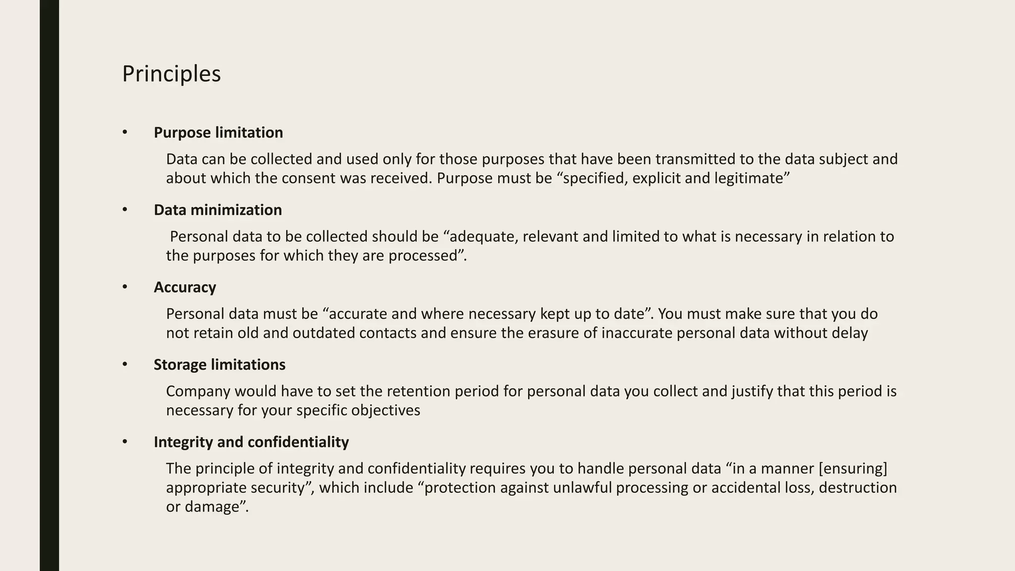 Principles
• Purpose limitation
Data can be collected and used only for those purposes that have been transmitted to the data subject and
about which the consent was received. Purpose must be “specified, explicit and legitimate”
• Data minimization
Personal data to be collected should be “adequate, relevant and limited to what is necessary in relation to
the purposes for which they are processed”.
• Accuracy
Personal data must be “accurate and where necessary kept up to date”. You must make sure that you do
not retain old and outdated contacts and ensure the erasure of inaccurate personal data without delay
• Storage limitations
Company would have to set the retention period for personal data you collect and justify that this period is
necessary for your specific objectives
• Integrity and confidentiality
The principle of integrity and confidentiality requires you to handle personal data “in a manner [ensuring]
appropriate security”, which include “protection against unlawful processing or accidental loss, destruction
or damage”.
 