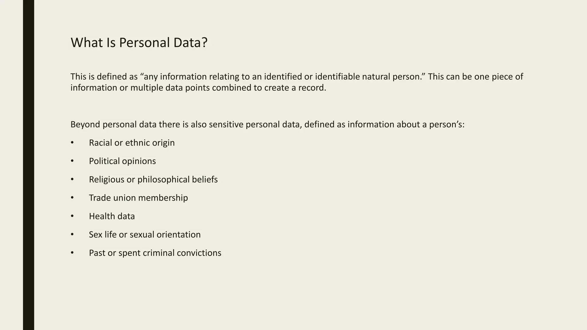 What Is Personal Data?
This is defined as “any information relating to an identified or identifiable natural person.” This can be one piece of
information or multiple data points combined to create a record.
Beyond personal data there is also sensitive personal data, defined as information about a person’s:
• Racial or ethnic origin
• Political opinions
• Religious or philosophical beliefs
• Trade union membership
• Health data
• Sex life or sexual orientation
• Past or spent criminal convictions
 