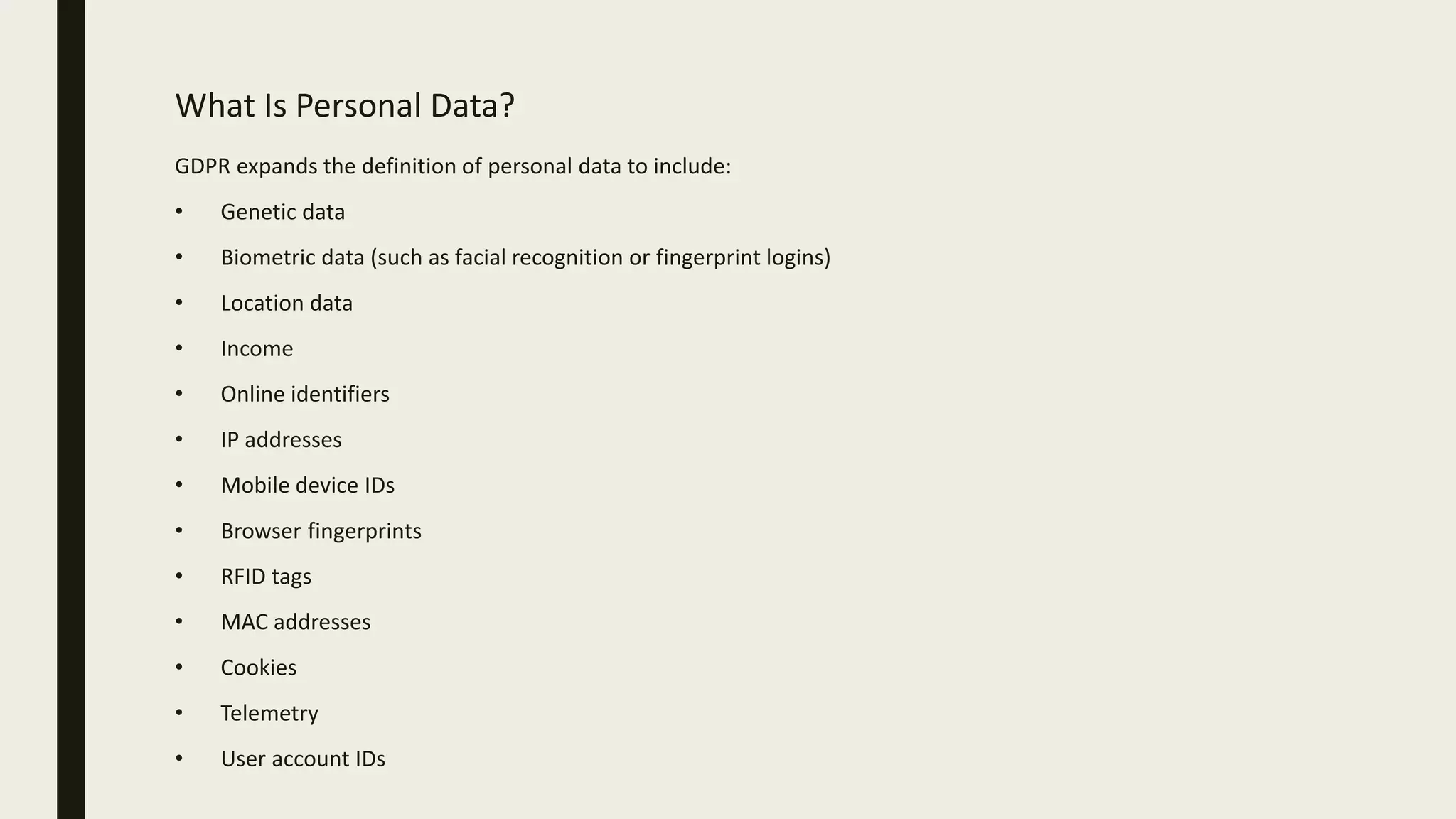 What Is Personal Data?
GDPR expands the definition of personal data to include:
• Genetic data
• Biometric data (such as facial recognition or fingerprint logins)
• Location data
• Income
• Online identifiers
• IP addresses
• Mobile device IDs
• Browser fingerprints
• RFID tags
• MAC addresses
• Cookies
• Telemetry
• User account IDs
 