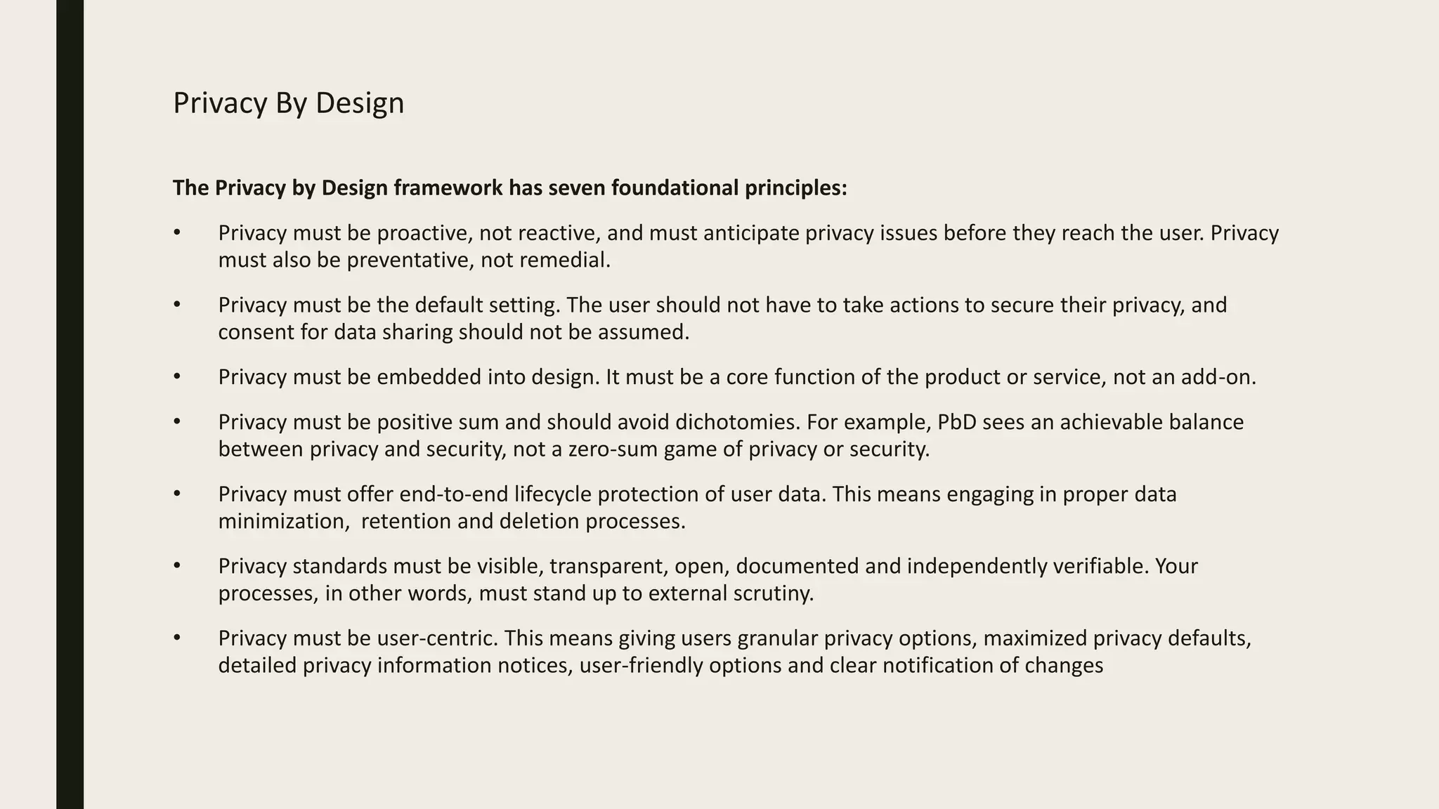 Privacy By Design
The Privacy by Design framework has seven foundational principles:
• Privacy must be proactive, not reactive, and must anticipate privacy issues before they reach the user. Privacy
must also be preventative, not remedial.
• Privacy must be the default setting. The user should not have to take actions to secure their privacy, and
consent for data sharing should not be assumed.
• Privacy must be embedded into design. It must be a core function of the product or service, not an add-on.
• Privacy must be positive sum and should avoid dichotomies. For example, PbD sees an achievable balance
between privacy and security, not a zero-sum game of privacy or security.
• Privacy must offer end-to-end lifecycle protection of user data. This means engaging in proper data
minimization, retention and deletion processes.
• Privacy standards must be visible, transparent, open, documented and independently verifiable. Your
processes, in other words, must stand up to external scrutiny.
• Privacy must be user-centric. This means giving users granular privacy options, maximized privacy defaults,
detailed privacy information notices, user-friendly options and clear notification of changes
 