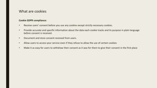 What are cookies
Cookie GDPR compliance:
• Receive users’ consent before you use any cookies except strictly necessary cookies.
• Provide accurate and specific information about the data each cookie tracks and its purpose in plain language
before consent is received.
• Document and store consent received from users.
• Allow users to access your service even if they refuse to allow the use of certain cookies
• Make it as easy for users to withdraw their consent as it was for them to give their consent in the first place
 