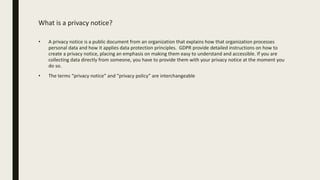 What is a privacy notice?
• A privacy notice is a public document from an organization that explains how that organization processes
personal data and how it applies data protection principles. GDPR provide detailed instructions on how to
create a privacy notice, placing an emphasis on making them easy to understand and accessible. If you are
collecting data directly from someone, you have to provide them with your privacy notice at the moment you
do so.
• The terms “privacy notice” and “privacy policy” are interchangeable
 