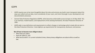 GDPR
• GDPR requires you to be more thoughtful about the sites and services you build, more transparent about the
ways you collect and use data, more considerate of your users, and more thorough in your development and
documentation processes.
• General Data Protection Regulation (GDPR), which becomes enforceable across Europe on 25 May 2018. This
is an overhaul, modernization, and replacement of the existing framework, the Data Protection Directive of
1995.
• GDPR adds is new definitions and requirements to reflect changes in technology which simply did not exist in
the Data Protection Directive. It also tightens up requirements for transparency, disclosure, and process.
We all have to become more diligent about:
• What data we collect,
• How we collect it, and
• What we do with it. In current turbulent times, these privacy obligations are about ethics as well as
law.
 