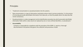 Principles
• "Implement anonymization or pseudonymization into the systems.
• Data anonymization is a type of information sanitization whose intent is privacy protection. It is the process
of removing personally identifiable information from data sets, so that the people whom the data describe
remain anonymous.
• Pseudonymization is a data management and de-identification procedure by which personally identifiable
information fields within a data record are replaced by one or more artificial identifiers, or pseudonyms."
• Accountability
Company is responsible for compliance with the principles of the GDPR. It requires a thorough
documentation of all policies that govern the collection and procession of data.
 