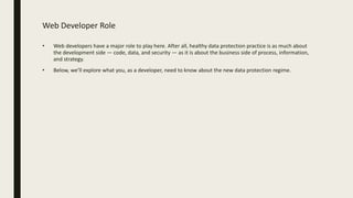 Web Developer Role
• Web developers have a major role to play here. After all, healthy data protection practice is as much about
the development side — code, data, and security — as it is about the business side of process, information,
and strategy.
• Below, we’ll explore what you, as a developer, need to know about the new data protection regime.
 