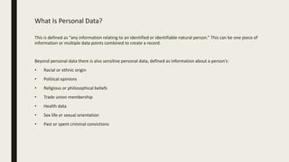 What Is Personal Data?
This is defined as “any information relating to an identified or identifiable natural person.” This can be one piece of
information or multiple data points combined to create a record.
Beyond personal data there is also sensitive personal data, defined as information about a person’s:
• Racial or ethnic origin
• Political opinions
• Religious or philosophical beliefs
• Trade union membership
• Health data
• Sex life or sexual orientation
• Past or spent criminal convictions
 