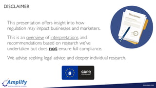 DISCLAIMER
This presentation offers insight into how  
regulation may impact businesses and marketers.
This is an overview of interpretations and  
recommendations based on research we’ve  
undertaken but does not ensure full compliance.
We advise seeking legal advice and deeper individual research.
 