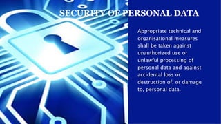 Appropriate technical and
organisational measures
shall be taken against
unauthorized use or
unlawful processing of
personal data and against
accidental loss or
destruction of, or damage
to, personal data.
SECURITY OF PERSONAL DATA
 