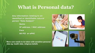 Any information relating to an
identified or identifiable natural
person “Data Subject”
Name
IP address / MAC address
Face
All PII or ePHI
What is Personal data?
More care needs to be taken with sensitive personal
data eg. health data, religious beliefs
 