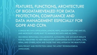 FEATURES, FUNCTIONS, ARCHITECTURE
OF BIGDATAREVEALED FOR DATA
PROTECTION, COMPLIANCE AND
DATA MANAGEMENT ESPECIALLY FOR
GDPR AND CCPA
- A SINGLE BIG DATA APPLICATION, (APACHE/HDFS, AMAZON HDFS AND AWS S3,
AND MICROSOFT AZURE) BUILT TO MANAGE BIG DATA AND ALL DATA.
- DELIVERING REPEATABLE, COLLABORATIVE, AUTOMATED, AND ACCURATE RESULTS
FOR ALL INDUSTRIES TO MEET REGULATORY COMPLIANCES SUCH AS GDPR, CCPA,
HIPAA, AND OTHERS, NOW AND THOSE THAT WILL APPEAR IN THE NEAR FUTURE.
- DATA PRIVACY AND PROTECTION USING THE LATEST TECHNOLOGIES &
LANGUAGES.
 