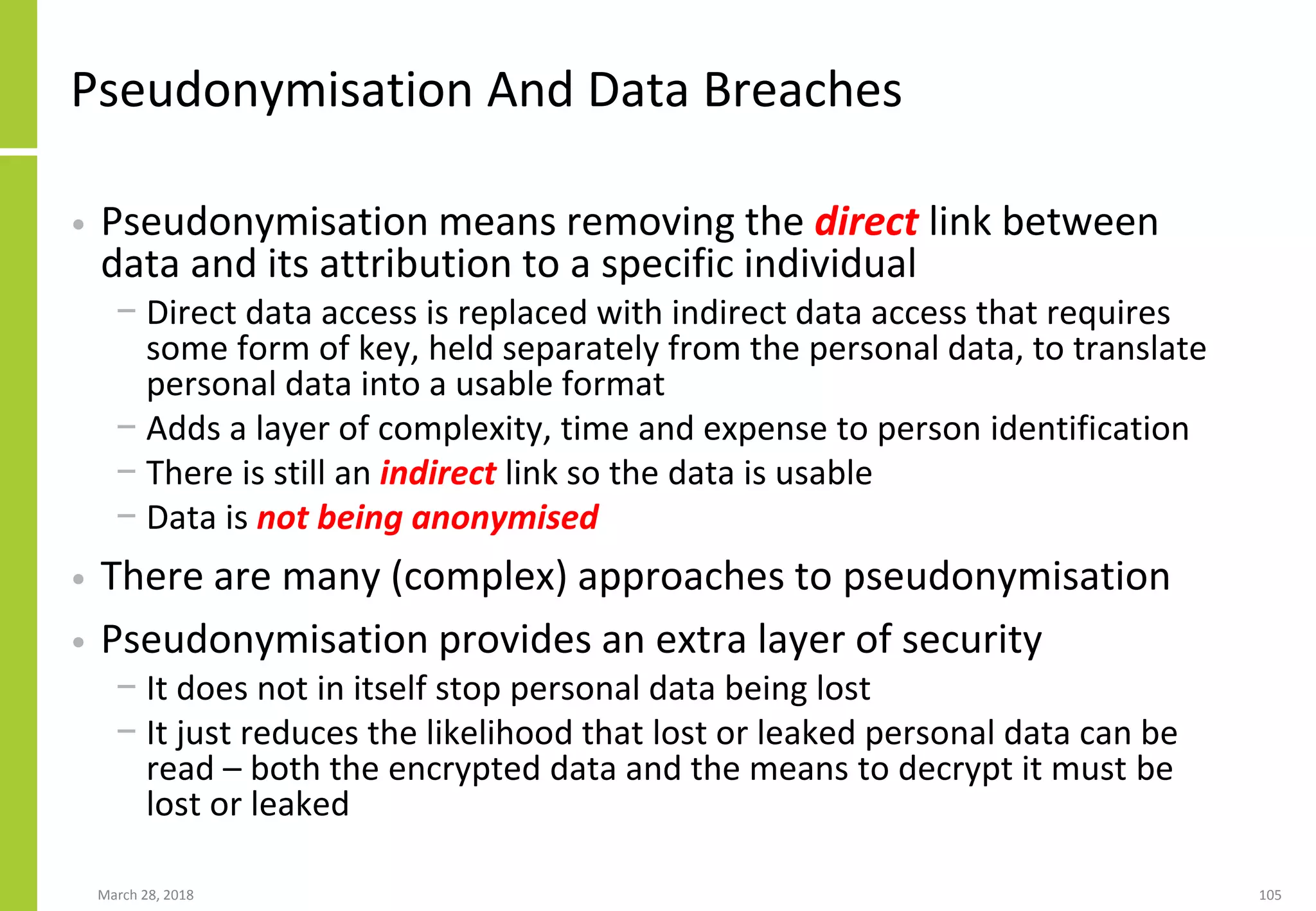 Pseudonymisation And Data Breaches
• Pseudonymisation means removing the direct link between
data and its attribution to a specific individual
− Direct data access is replaced with indirect data access that requires
some form of key, held separately from the personal data, to translate
personal data into a usable format
− Adds a layer of complexity, time and expense to person identification
− There is still an indirect link so the data is usable
− Data is not being anonymised
• There are many (complex) approaches to pseudonymisation
• Pseudonymisation provides an extra layer of security
− It does not in itself stop personal data being lost
− It just reduces the likelihood that lost or leaked personal data can be
read – both the encrypted data and the means to decrypt it must be
lost or leaked
March 28, 2018 105
 