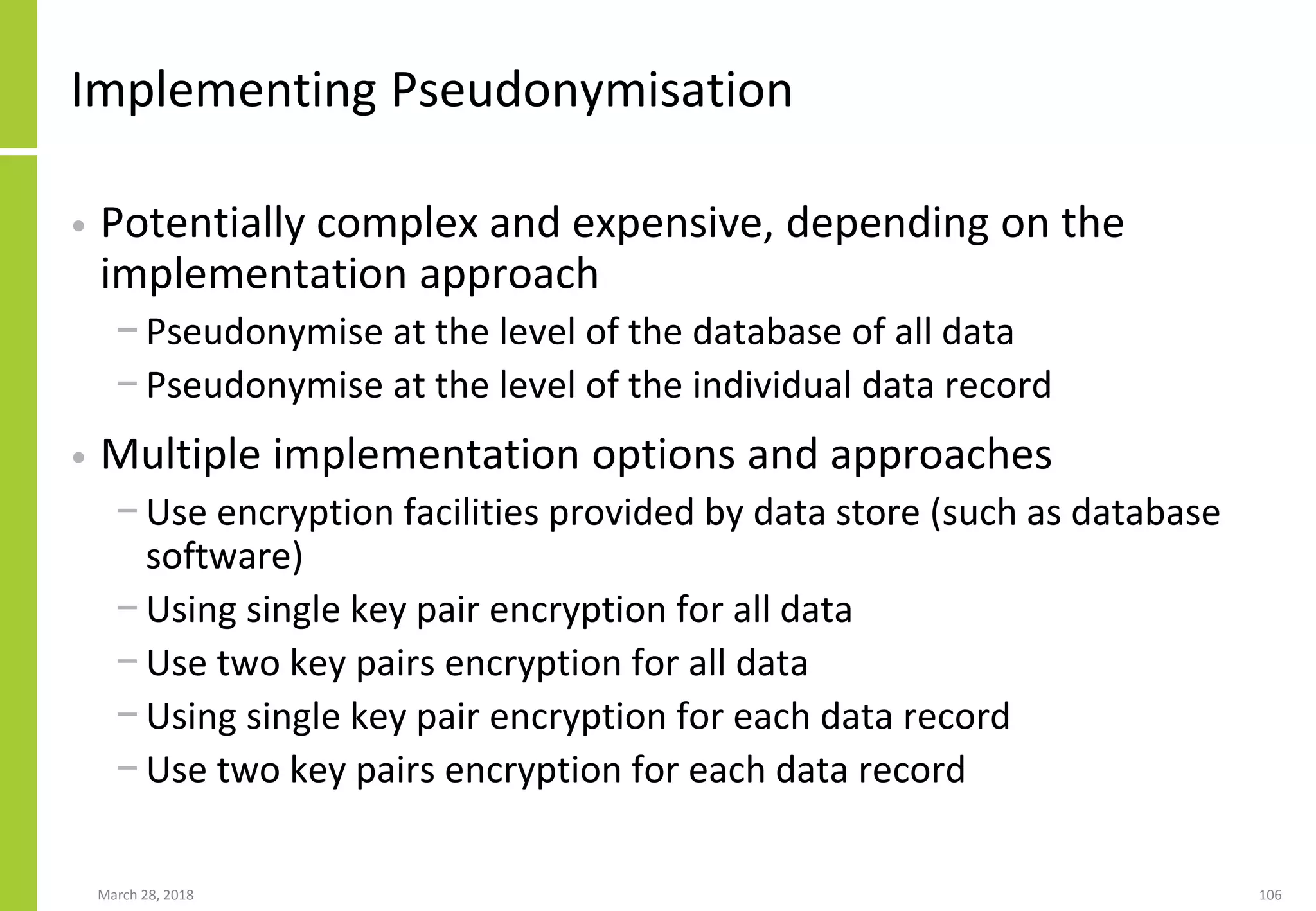 Implementing Pseudonymisation
• Potentially complex and expensive, depending on the
implementation approach
− Pseudonymise at the level of the database of all data
− Pseudonymise at the level of the individual data record
• Multiple implementation options and approaches
− Use encryption facilities provided by data store (such as database
software)
− Using single key pair encryption for all data
− Use two key pairs encryption for all data
− Using single key pair encryption for each data record
− Use two key pairs encryption for each data record
March 28, 2018 106
 