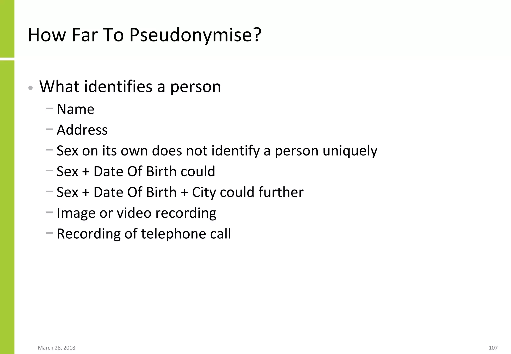 How Far To Pseudonymise?
• What identifies a person
− Name
− Address
− Sex on its own does not identify a person uniquely
− Sex + Date Of Birth could
− Sex + Date Of Birth + City could further
− Image or video recording
− Recording of telephone call
March 28, 2018 107
 