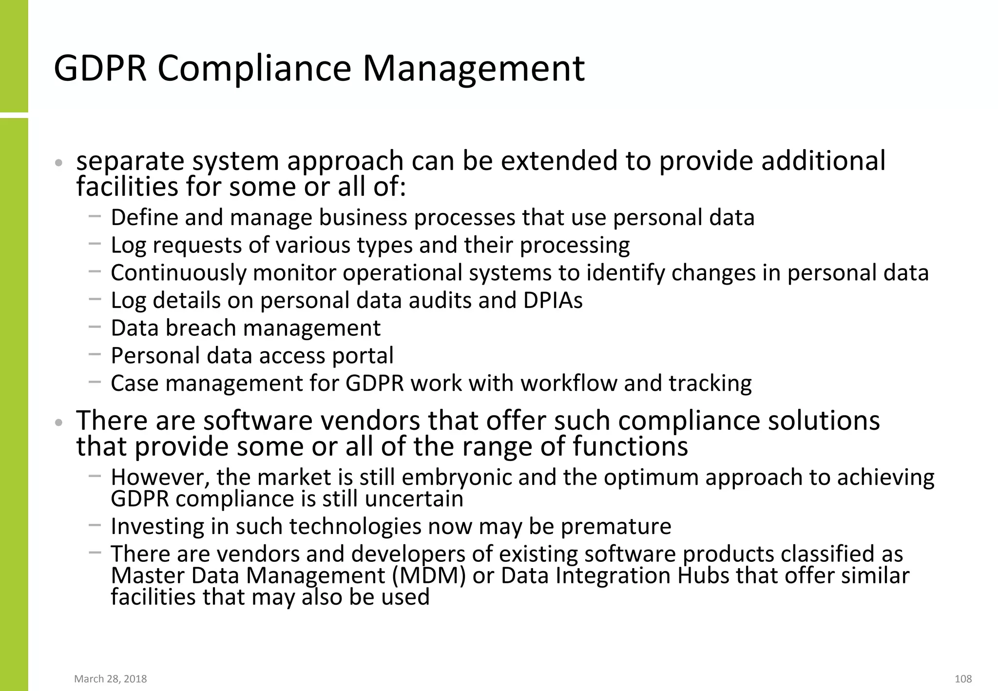 GDPR Compliance Management
• separate system approach can be extended to provide additional
facilities for some or all of:
− Define and manage business processes that use personal data
− Log requests of various types and their processing
− Continuously monitor operational systems to identify changes in personal data
− Log details on personal data audits and DPIAs
− Data breach management
− Personal data access portal
− Case management for GDPR work with workflow and tracking
• There are software vendors that offer such compliance solutions
that provide some or all of the range of functions
− However, the market is still embryonic and the optimum approach to achieving
GDPR compliance is still uncertain
− Investing in such technologies now may be premature
− There are vendors and developers of existing software products classified as
Master Data Management (MDM) or Data Integration Hubs that offer similar
facilities that may also be used
March 28, 2018 108
 