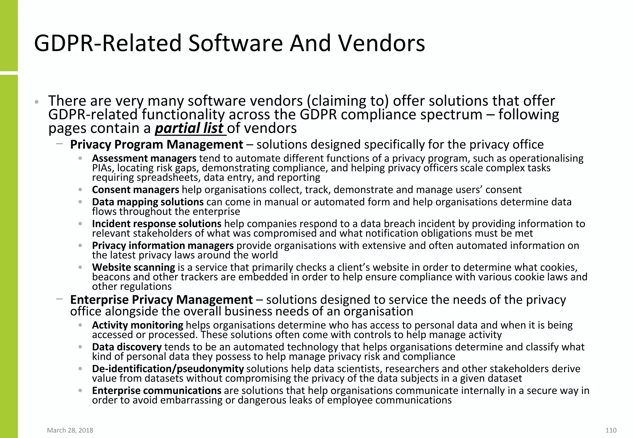 GDPR-Related Software And Vendors
• There are very many software vendors (claiming to) offer solutions that offer
GDPR-related functionality across the GDPR compliance spectrum – following
pages contain a partial list of vendors
− Privacy Program Management – solutions designed specifically for the privacy office
• Assessment managers tend to automate different functions of a privacy program, such as operationalising
PIAs, locating risk gaps, demonstrating compliance, and helping privacy officers scale complex tasks
requiring spreadsheets, data entry, and reporting
• Consent managers help organisations collect, track, demonstrate and manage users’ consent
• Data mapping solutions can come in manual or automated form and help organisations determine data
flows throughout the enterprise
• Incident response solutions help companies respond to a data breach incident by providing information to
relevant stakeholders of what was compromised and what notification obligations must be met
• Privacy information managers provide organisations with extensive and often automated information on
the latest privacy laws around the world
• Website scanning is a service that primarily checks a client’s website in order to determine what cookies,
beacons and other trackers are embedded in order to help ensure compliance with various cookie laws and
other regulations
− Enterprise Privacy Management – solutions designed to service the needs of the privacy
office alongside the overall business needs of an organisation
• Activity monitoring helps organisations determine who has access to personal data and when it is being
accessed or processed. These solutions often come with controls to help manage activity
• Data discovery tends to be an automated technology that helps organisations determine and classify what
kind of personal data they possess to help manage privacy risk and compliance
• De-identification/pseudonymity solutions help data scientists, researchers and other stakeholders derive
value from datasets without compromising the privacy of the data subjects in a given dataset
• Enterprise communications are solutions that help organisations communicate internally in a secure way in
order to avoid embarrassing or dangerous leaks of employee communications
March 28, 2018 110
 