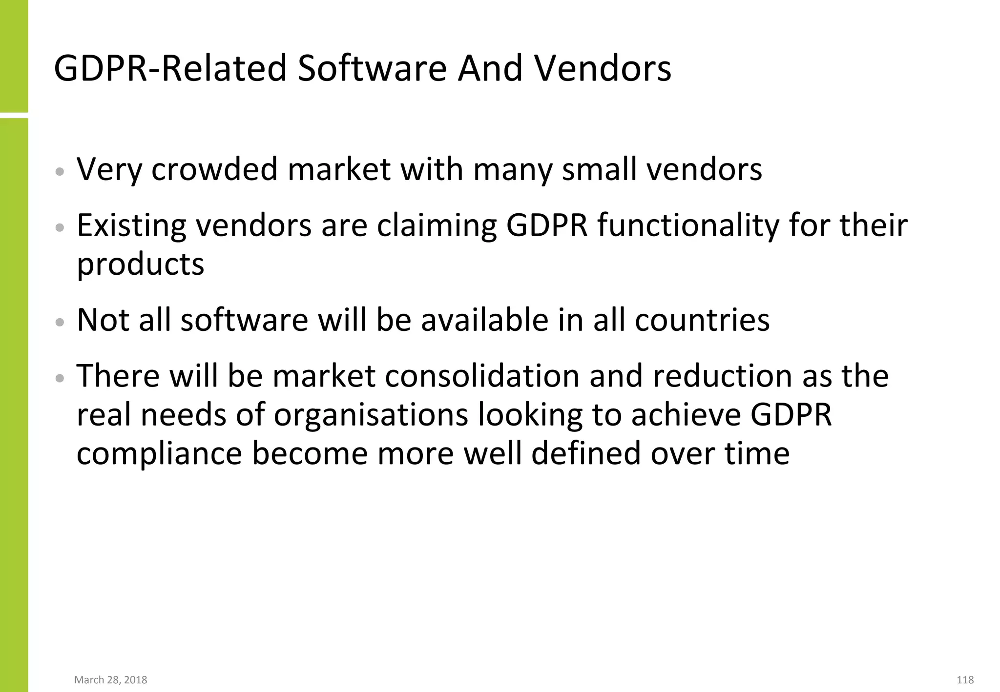 GDPR-Related Software And Vendors
• Very crowded market with many small vendors
• Existing vendors are claiming GDPR functionality for their
products
• Not all software will be available in all countries
• There will be market consolidation and reduction as the
real needs of organisations looking to achieve GDPR
compliance become more well defined over time
March 28, 2018 118
 