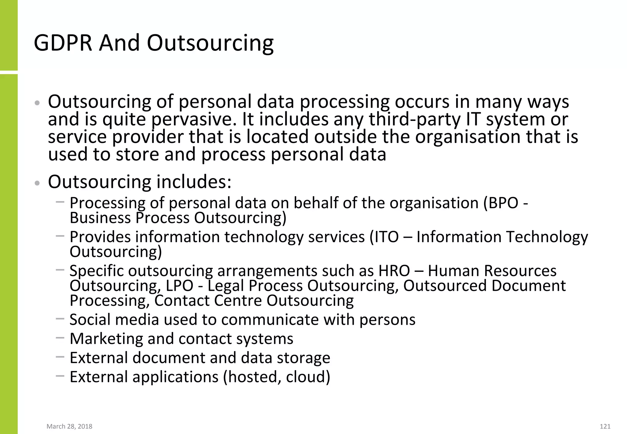 GDPR And Outsourcing
• Outsourcing of personal data processing occurs in many ways
and is quite pervasive. It includes any third-party IT system or
service provider that is located outside the organisation that is
used to store and process personal data
• Outsourcing includes:
− Processing of personal data on behalf of the organisation (BPO -
Business Process Outsourcing)
− Provides information technology services (ITO – Information Technology
Outsourcing)
− Specific outsourcing arrangements such as HRO – Human Resources
Outsourcing, LPO - Legal Process Outsourcing, Outsourced Document
Processing, Contact Centre Outsourcing
− Social media used to communicate with persons
− Marketing and contact systems
− External document and data storage
− External applications (hosted, cloud)
March 28, 2018 121
 