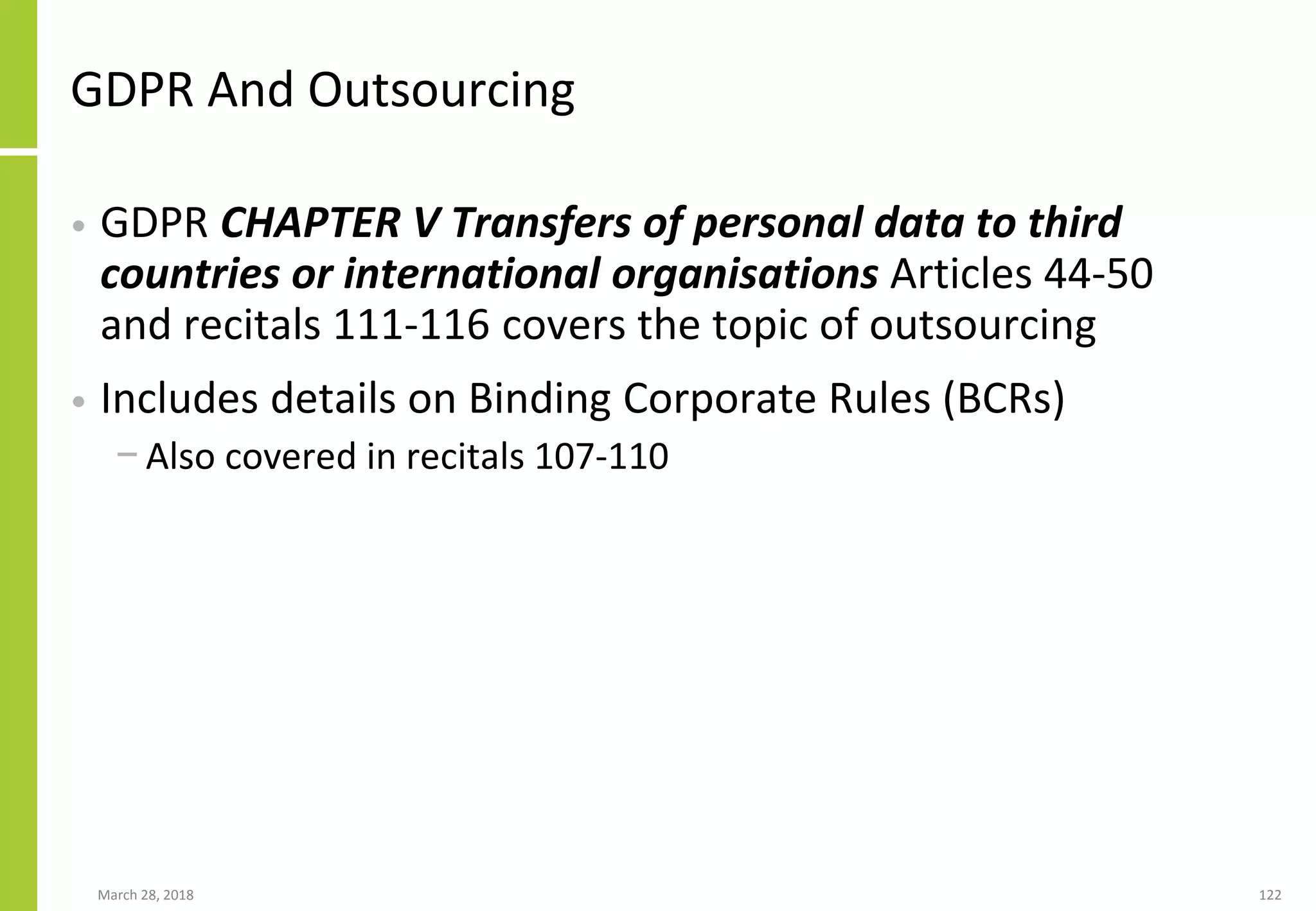 GDPR And Outsourcing
• GDPR CHAPTER V Transfers of personal data to third
countries or international organisations Articles 44-50
and recitals 111-116 covers the topic of outsourcing
• Includes details on Binding Corporate Rules (BCRs)
− Also covered in recitals 107-110
March 28, 2018 122
 