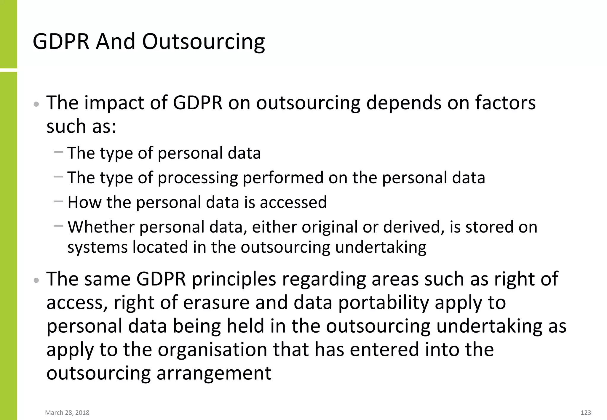 GDPR And Outsourcing
• The impact of GDPR on outsourcing depends on factors
such as:
− The type of personal data
− The type of processing performed on the personal data
− How the personal data is accessed
− Whether personal data, either original or derived, is stored on
systems located in the outsourcing undertaking
• The same GDPR principles regarding areas such as right of
access, right of erasure and data portability apply to
personal data being held in the outsourcing undertaking as
apply to the organisation that has entered into the
outsourcing arrangement
March 28, 2018 123
 