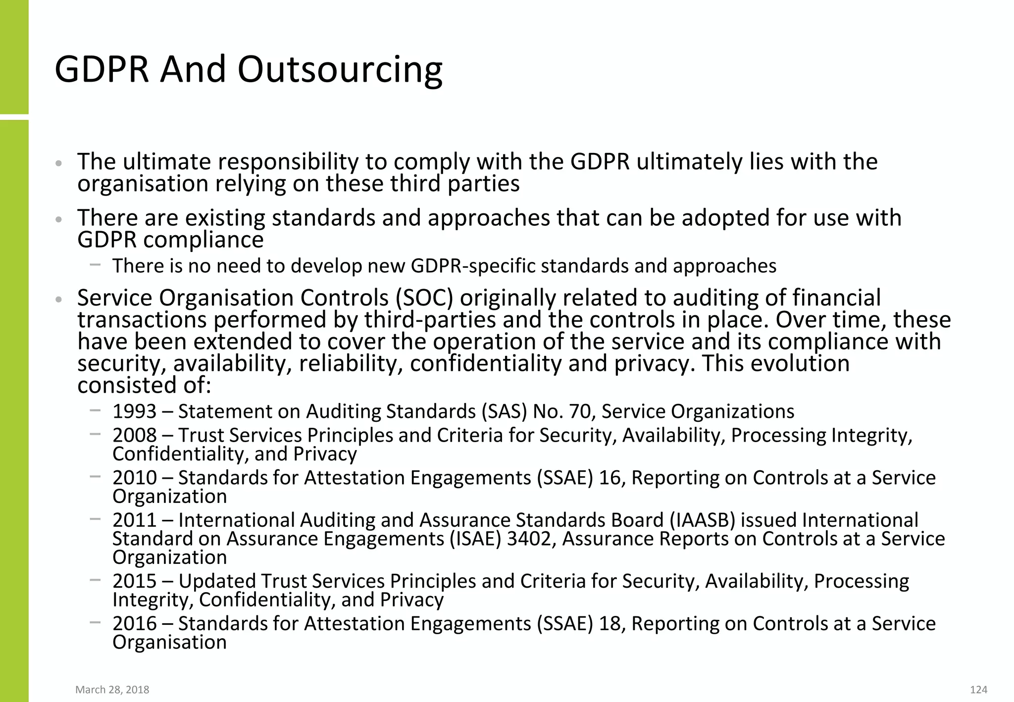 GDPR And Outsourcing
• The ultimate responsibility to comply with the GDPR ultimately lies with the
organisation relying on these third parties
• There are existing standards and approaches that can be adopted for use with
GDPR compliance
− There is no need to develop new GDPR-specific standards and approaches
• Service Organisation Controls (SOC) originally related to auditing of financial
transactions performed by third-parties and the controls in place. Over time, these
have been extended to cover the operation of the service and its compliance with
security, availability, reliability, confidentiality and privacy. This evolution
consisted of:
− 1993 – Statement on Auditing Standards (SAS) No. 70, Service Organizations
− 2008 – Trust Services Principles and Criteria for Security, Availability, Processing Integrity,
Confidentiality, and Privacy
− 2010 – Standards for Attestation Engagements (SSAE) 16, Reporting on Controls at a Service
Organization
− 2011 – International Auditing and Assurance Standards Board (IAASB) issued International
Standard on Assurance Engagements (ISAE) 3402, Assurance Reports on Controls at a Service
Organization
− 2015 – Updated Trust Services Principles and Criteria for Security, Availability, Processing
Integrity, Confidentiality, and Privacy
− 2016 – Standards for Attestation Engagements (SSAE) 18, Reporting on Controls at a Service
Organisation
March 28, 2018 124
 