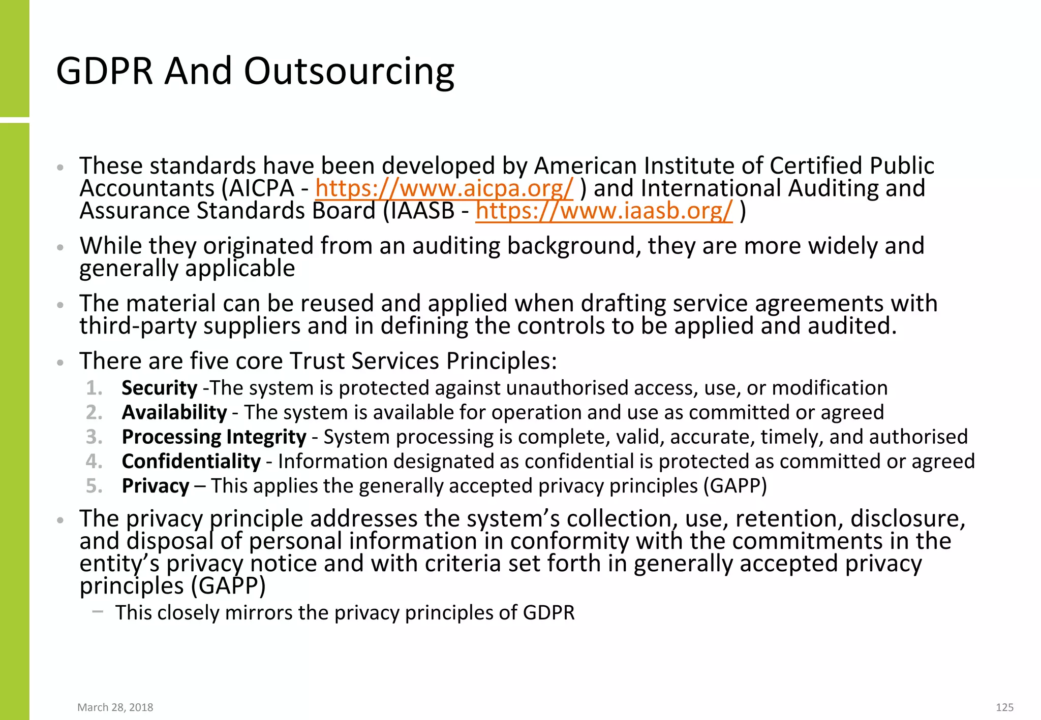 GDPR And Outsourcing
• These standards have been developed by American Institute of Certified Public
Accountants (AICPA - https://www.aicpa.org/ ) and International Auditing and
Assurance Standards Board (IAASB - https://www.iaasb.org/ )
• While they originated from an auditing background, they are more widely and
generally applicable
• The material can be reused and applied when drafting service agreements with
third-party suppliers and in defining the controls to be applied and audited.
• There are five core Trust Services Principles:
1. Security -The system is protected against unauthorised access, use, or modification
2. Availability - The system is available for operation and use as committed or agreed
3. Processing Integrity - System processing is complete, valid, accurate, timely, and authorised
4. Confidentiality - Information designated as confidential is protected as committed or agreed
5. Privacy – This applies the generally accepted privacy principles (GAPP)
• The privacy principle addresses the system’s collection, use, retention, disclosure,
and disposal of personal information in conformity with the commitments in the
entity’s privacy notice and with criteria set forth in generally accepted privacy
principles (GAPP)
− This closely mirrors the privacy principles of GDPR
March 28, 2018 125
 