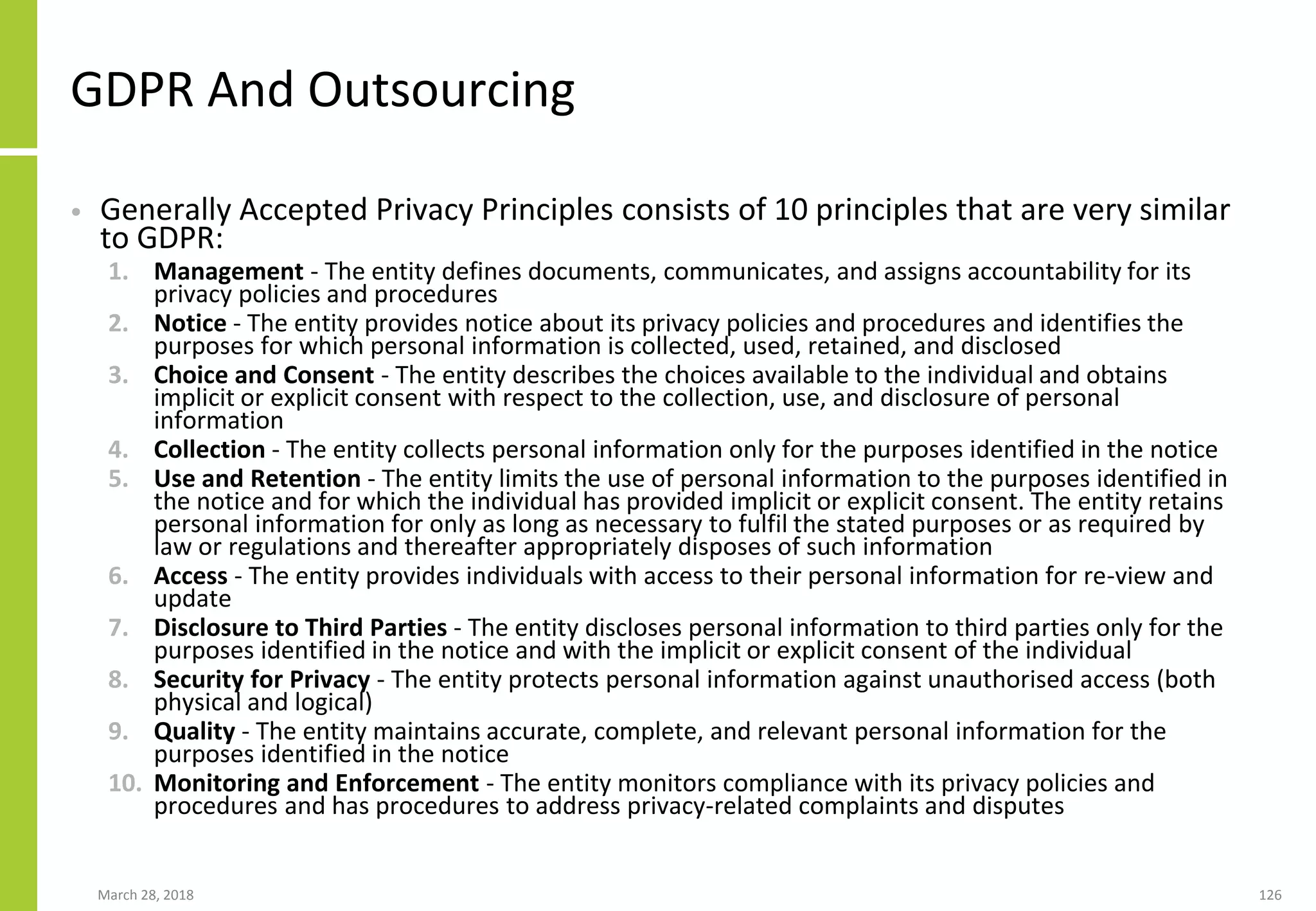 GDPR And Outsourcing
• Generally Accepted Privacy Principles consists of 10 principles that are very similar
to GDPR:
1. Management - The entity defines documents, communicates, and assigns accountability for its
privacy policies and procedures
2. Notice - The entity provides notice about its privacy policies and procedures and identifies the
purposes for which personal information is collected, used, retained, and disclosed
3. Choice and Consent - The entity describes the choices available to the individual and obtains
implicit or explicit consent with respect to the collection, use, and disclosure of personal
information
4. Collection - The entity collects personal information only for the purposes identified in the notice
5. Use and Retention - The entity limits the use of personal information to the purposes identified in
the notice and for which the individual has provided implicit or explicit consent. The entity retains
personal information for only as long as necessary to fulfil the stated purposes or as required by
law or regulations and thereafter appropriately disposes of such information
6. Access - The entity provides individuals with access to their personal information for re-view and
update
7. Disclosure to Third Parties - The entity discloses personal information to third parties only for the
purposes identified in the notice and with the implicit or explicit consent of the individual
8. Security for Privacy - The entity protects personal information against unauthorised access (both
physical and logical)
9. Quality - The entity maintains accurate, complete, and relevant personal information for the
purposes identified in the notice
10. Monitoring and Enforcement - The entity monitors compliance with its privacy policies and
procedures and has procedures to address privacy-related complaints and disputes
March 28, 2018 126
 