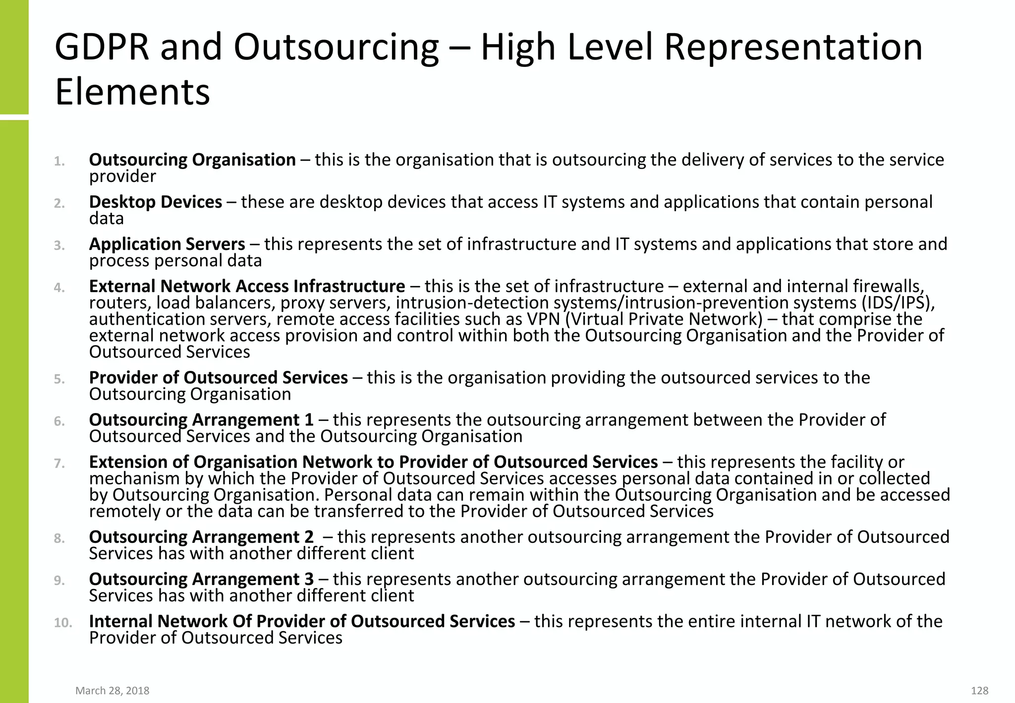 GDPR and Outsourcing – High Level Representation
Elements
1. Outsourcing Organisation – this is the organisation that is outsourcing the delivery of services to the service
provider
2. Desktop Devices – these are desktop devices that access IT systems and applications that contain personal
data
3. Application Servers – this represents the set of infrastructure and IT systems and applications that store and
process personal data
4. External Network Access Infrastructure – this is the set of infrastructure – external and internal firewalls,
routers, load balancers, proxy servers, intrusion-detection systems/intrusion-prevention systems (IDS/IPS),
authentication servers, remote access facilities such as VPN (Virtual Private Network) – that comprise the
external network access provision and control within both the Outsourcing Organisation and the Provider of
Outsourced Services
5. Provider of Outsourced Services – this is the organisation providing the outsourced services to the
Outsourcing Organisation
6. Outsourcing Arrangement 1 – this represents the outsourcing arrangement between the Provider of
Outsourced Services and the Outsourcing Organisation
7. Extension of Organisation Network to Provider of Outsourced Services – this represents the facility or
mechanism by which the Provider of Outsourced Services accesses personal data contained in or collected
by Outsourcing Organisation. Personal data can remain within the Outsourcing Organisation and be accessed
remotely or the data can be transferred to the Provider of Outsourced Services
8. Outsourcing Arrangement 2 – this represents another outsourcing arrangement the Provider of Outsourced
Services has with another different client
9. Outsourcing Arrangement 3 – this represents another outsourcing arrangement the Provider of Outsourced
Services has with another different client
10. Internal Network Of Provider of Outsourced Services – this represents the entire internal IT network of the
Provider of Outsourced Services
March 28, 2018 128
 
