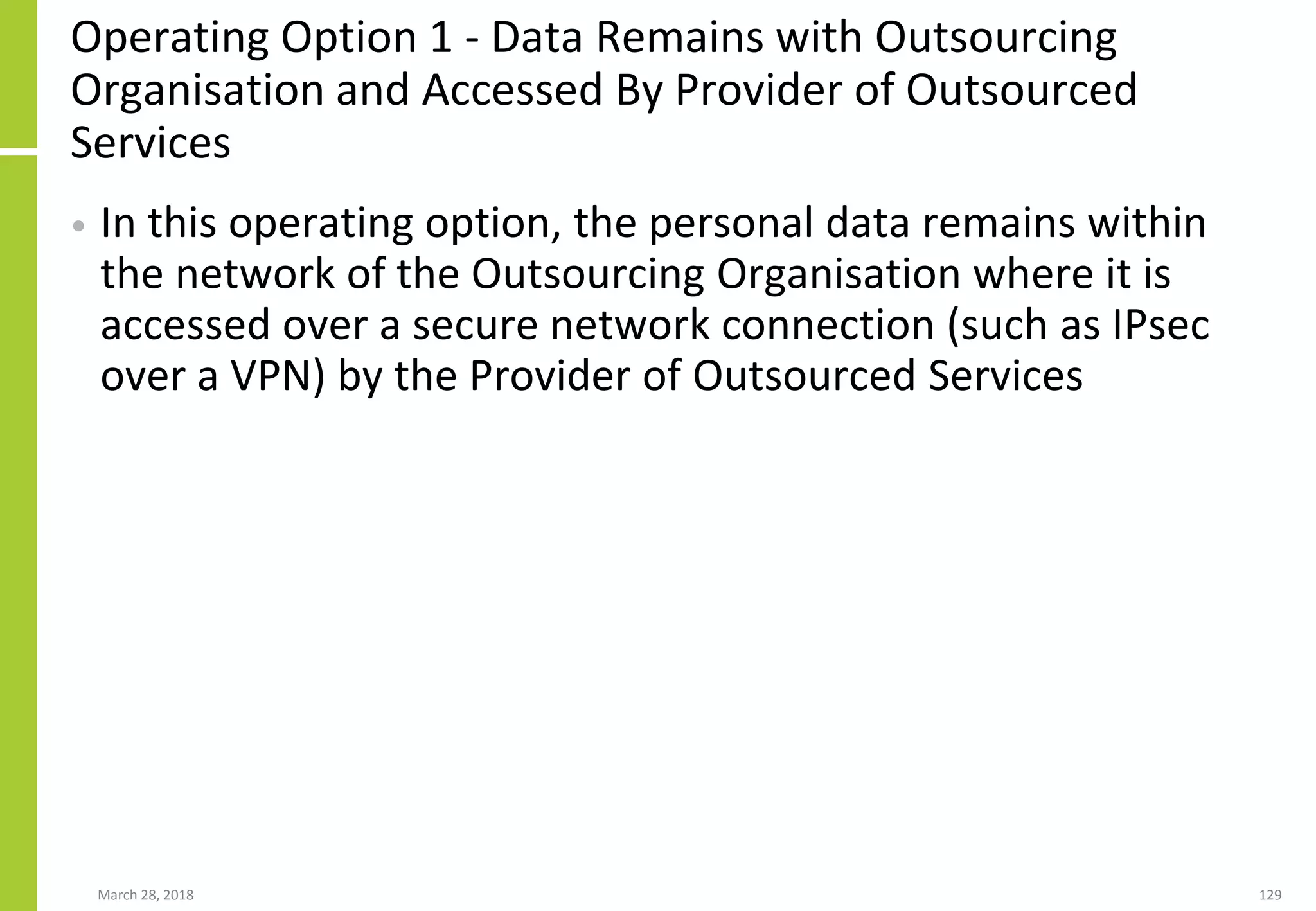 Operating Option 1 - Data Remains with Outsourcing
Organisation and Accessed By Provider of Outsourced
Services
• In this operating option, the personal data remains within
the network of the Outsourcing Organisation where it is
accessed over a secure network connection (such as IPsec
over a VPN) by the Provider of Outsourced Services
March 28, 2018 129
 