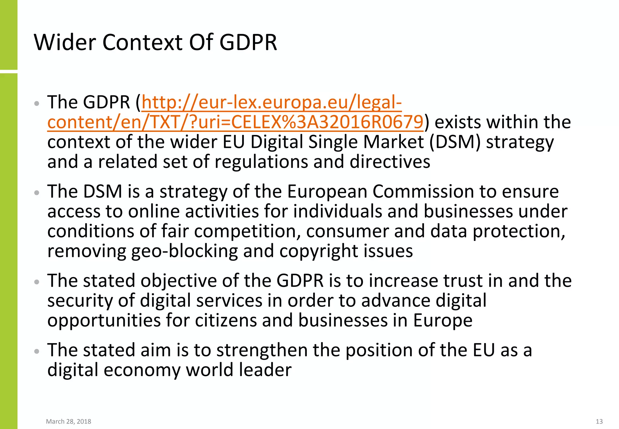 Wider Context Of GDPR
• The GDPR (http://eur-lex.europa.eu/legal-
content/en/TXT/?uri=CELEX%3A32016R0679) exists within the
context of the wider EU Digital Single Market (DSM) strategy
and a related set of regulations and directives
• The DSM is a strategy of the European Commission to ensure
access to online activities for individuals and businesses under
conditions of fair competition, consumer and data protection,
removing geo-blocking and copyright issues
• The stated objective of the GDPR is to increase trust in and the
security of digital services in order to advance digital
opportunities for citizens and businesses in Europe
• The stated aim is to strengthen the position of the EU as a
digital economy world leader
March 28, 2018 13
 