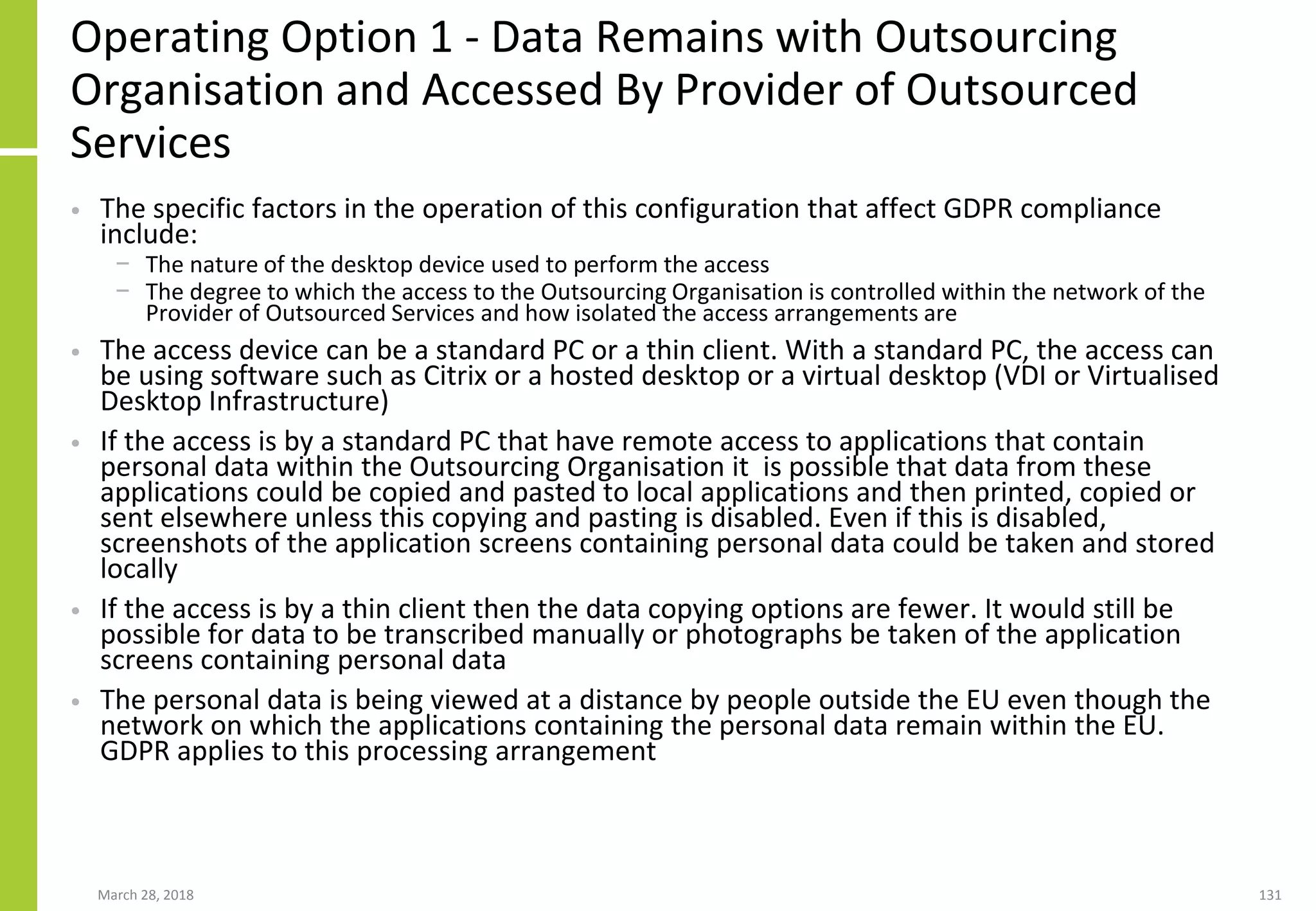 Operating Option 1 - Data Remains with Outsourcing
Organisation and Accessed By Provider of Outsourced
Services
• The specific factors in the operation of this configuration that affect GDPR compliance
include:
− The nature of the desktop device used to perform the access
− The degree to which the access to the Outsourcing Organisation is controlled within the network of the
Provider of Outsourced Services and how isolated the access arrangements are
• The access device can be a standard PC or a thin client. With a standard PC, the access can
be using software such as Citrix or a hosted desktop or a virtual desktop (VDI or Virtualised
Desktop Infrastructure)
• If the access is by a standard PC that have remote access to applications that contain
personal data within the Outsourcing Organisation it is possible that data from these
applications could be copied and pasted to local applications and then printed, copied or
sent elsewhere unless this copying and pasting is disabled. Even if this is disabled,
screenshots of the application screens containing personal data could be taken and stored
locally
• If the access is by a thin client then the data copying options are fewer. It would still be
possible for data to be transcribed manually or photographs be taken of the application
screens containing personal data
• The personal data is being viewed at a distance by people outside the EU even though the
network on which the applications containing the personal data remain within the EU.
GDPR applies to this processing arrangement
March 28, 2018 131
 