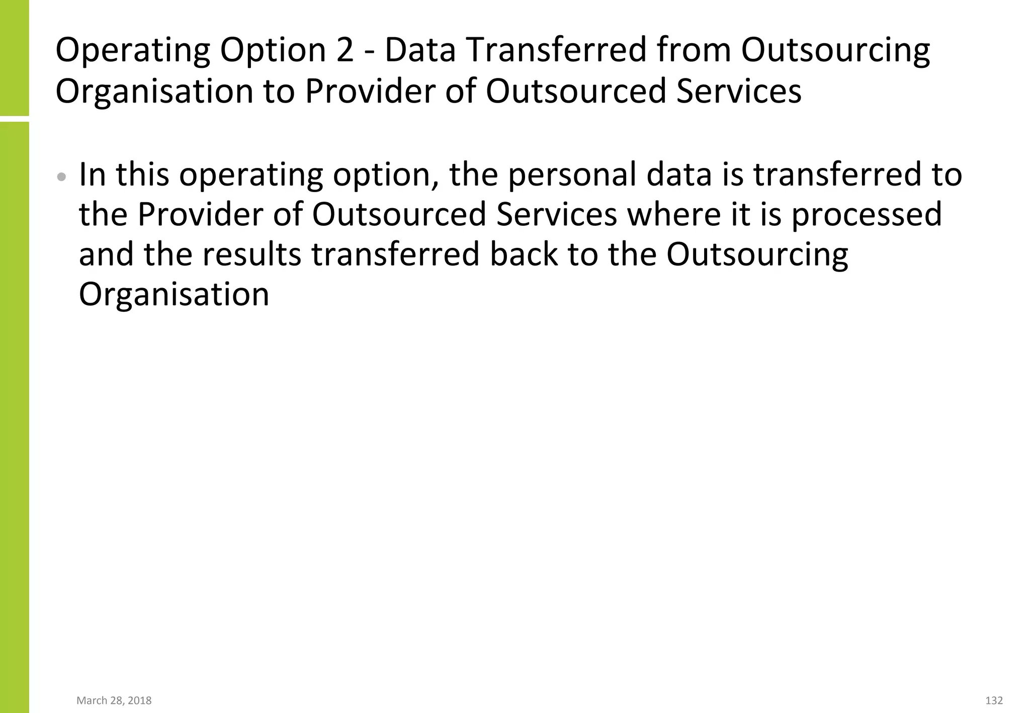 Operating Option 2 - Data Transferred from Outsourcing
Organisation to Provider of Outsourced Services
• In this operating option, the personal data is transferred to
the Provider of Outsourced Services where it is processed
and the results transferred back to the Outsourcing
Organisation
March 28, 2018 132
 