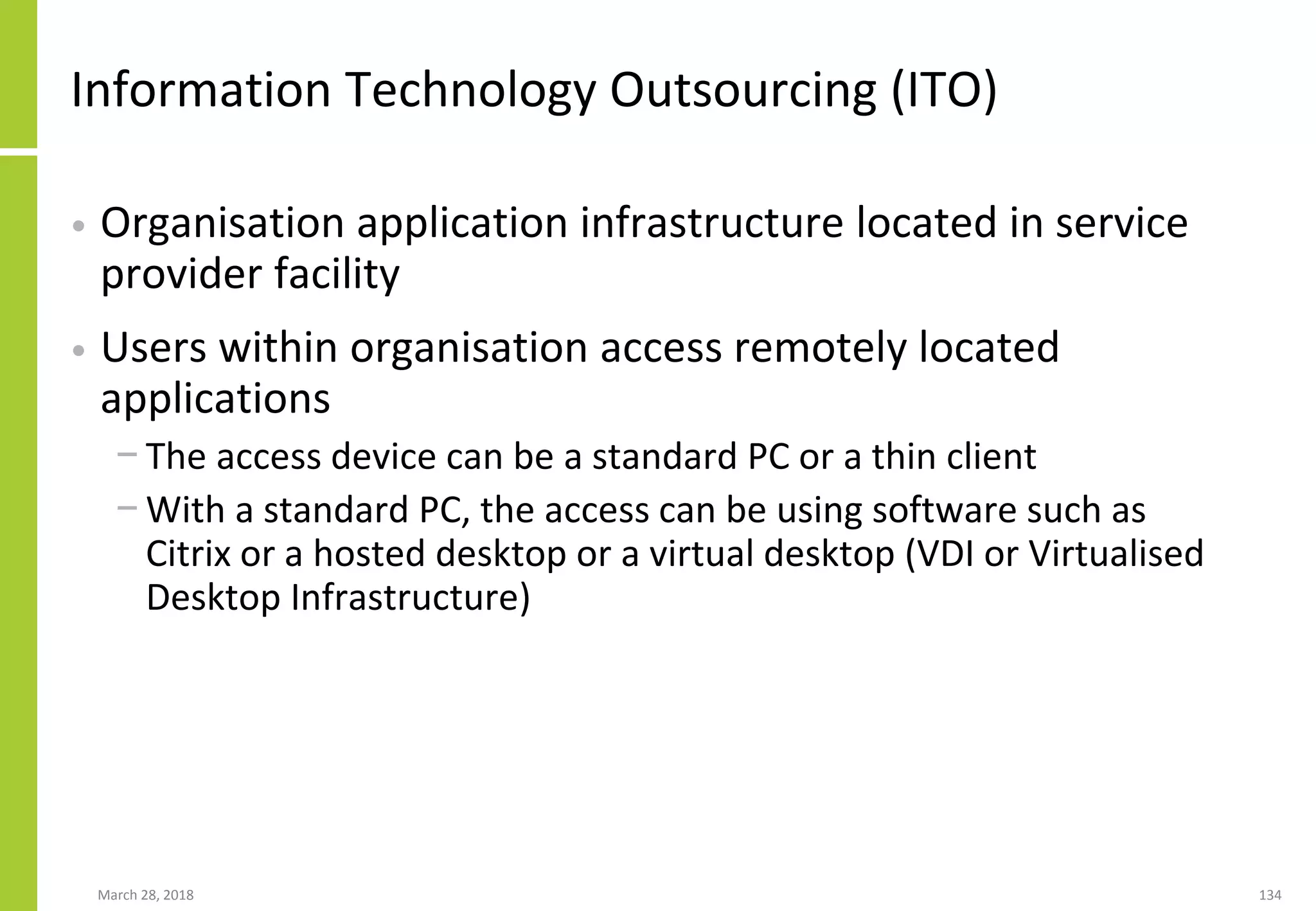 Information Technology Outsourcing (ITO)
• Organisation application infrastructure located in service
provider facility
• Users within organisation access remotely located
applications
− The access device can be a standard PC or a thin client
− With a standard PC, the access can be using software such as
Citrix or a hosted desktop or a virtual desktop (VDI or Virtualised
Desktop Infrastructure)
March 28, 2018 134
 