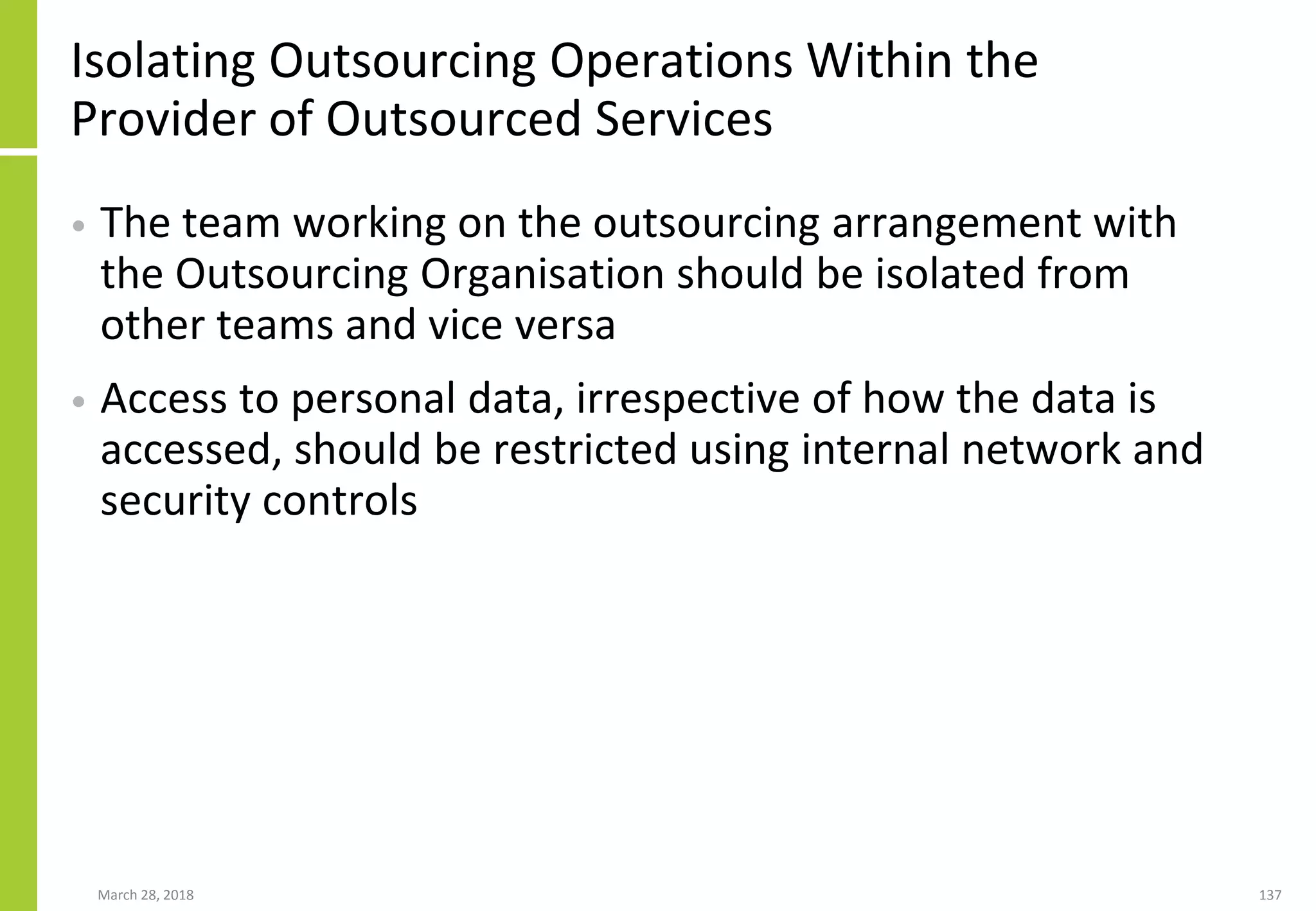 Isolating Outsourcing Operations Within the
Provider of Outsourced Services
• The team working on the outsourcing arrangement with
the Outsourcing Organisation should be isolated from
other teams and vice versa
• Access to personal data, irrespective of how the data is
accessed, should be restricted using internal network and
security controls
March 28, 2018 137
 