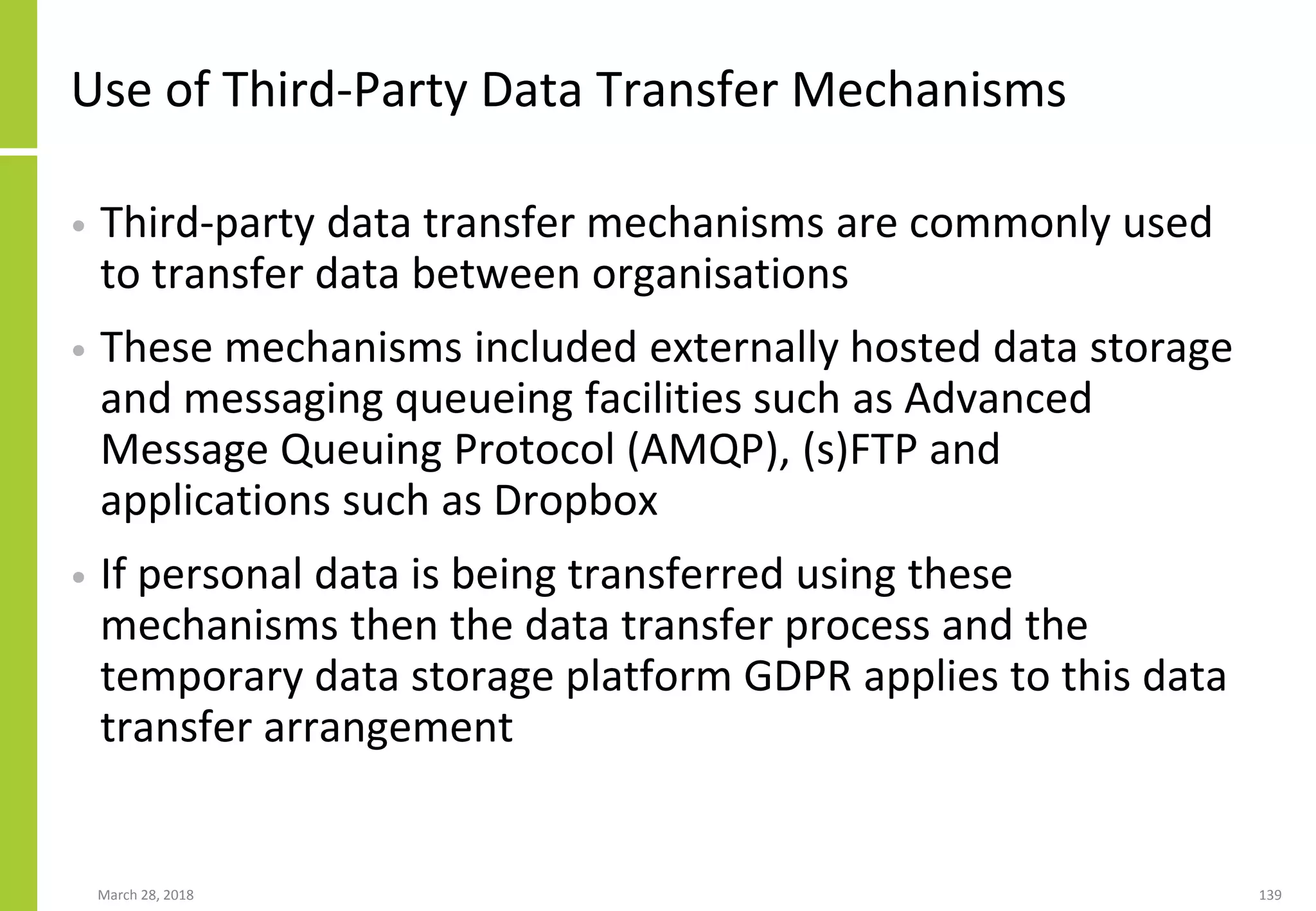 Use of Third-Party Data Transfer Mechanisms
• Third-party data transfer mechanisms are commonly used
to transfer data between organisations
• These mechanisms included externally hosted data storage
and messaging queueing facilities such as Advanced
Message Queuing Protocol (AMQP), (s)FTP and
applications such as Dropbox
• If personal data is being transferred using these
mechanisms then the data transfer process and the
temporary data storage platform GDPR applies to this data
transfer arrangement
March 28, 2018 139
 