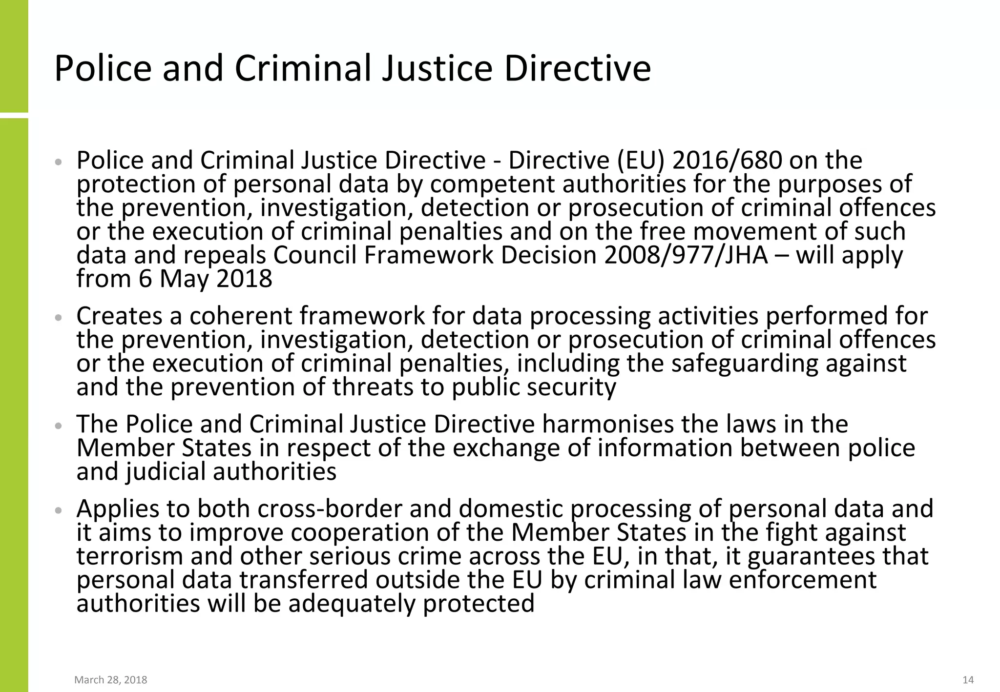 Police and Criminal Justice Directive
• Police and Criminal Justice Directive - Directive (EU) 2016/680 on the
protection of personal data by competent authorities for the purposes of
the prevention, investigation, detection or prosecution of criminal offences
or the execution of criminal penalties and on the free movement of such
data and repeals Council Framework Decision 2008/977/JHA – will apply
from 6 May 2018
• Creates a coherent framework for data processing activities performed for
the prevention, investigation, detection or prosecution of criminal offences
or the execution of criminal penalties, including the safeguarding against
and the prevention of threats to public security
• The Police and Criminal Justice Directive harmonises the laws in the
Member States in respect of the exchange of information between police
and judicial authorities
• Applies to both cross-border and domestic processing of personal data and
it aims to improve cooperation of the Member States in the fight against
terrorism and other serious crime across the EU, in that, it guarantees that
personal data transferred outside the EU by criminal law enforcement
authorities will be adequately protected
March 28, 2018 14
 