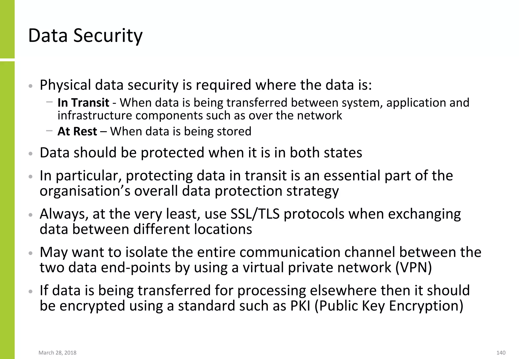 Data Security
• Physical data security is required where the data is:
− In Transit - When data is being transferred between system, application and
infrastructure components such as over the network
− At Rest – When data is being stored
• Data should be protected when it is in both states
• In particular, protecting data in transit is an essential part of the
organisation’s overall data protection strategy
• Always, at the very least, use SSL/TLS protocols when exchanging
data between different locations
• May want to isolate the entire communication channel between the
two data end-points by using a virtual private network (VPN)
• If data is being transferred for processing elsewhere then it should
be encrypted using a standard such as PKI (Public Key Encryption)
March 28, 2018 140
 