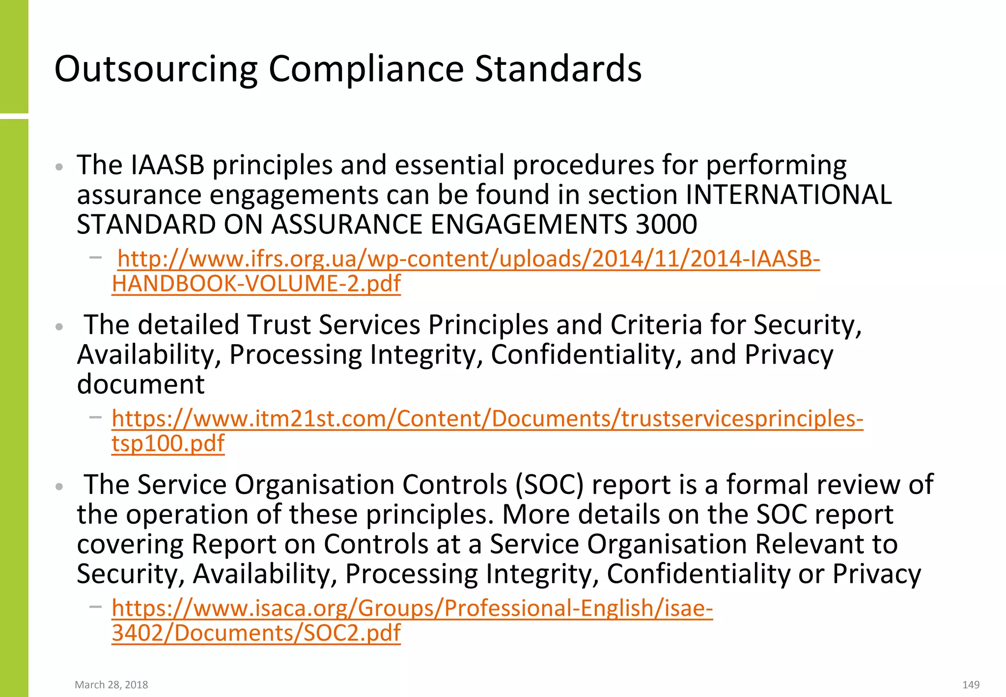 Outsourcing Compliance Standards
• The IAASB principles and essential procedures for performing
assurance engagements can be found in section INTERNATIONAL
STANDARD ON ASSURANCE ENGAGEMENTS 3000
− http://www.ifrs.org.ua/wp-content/uploads/2014/11/2014-IAASB-
HANDBOOK-VOLUME-2.pdf
• The detailed Trust Services Principles and Criteria for Security,
Availability, Processing Integrity, Confidentiality, and Privacy
document
− https://www.itm21st.com/Content/Documents/trustservicesprinciples-
tsp100.pdf
• The Service Organisation Controls (SOC) report is a formal review of
the operation of these principles. More details on the SOC report
covering Report on Controls at a Service Organisation Relevant to
Security, Availability, Processing Integrity, Confidentiality or Privacy
− https://www.isaca.org/Groups/Professional-English/isae-
3402/Documents/SOC2.pdf
March 28, 2018 149
 