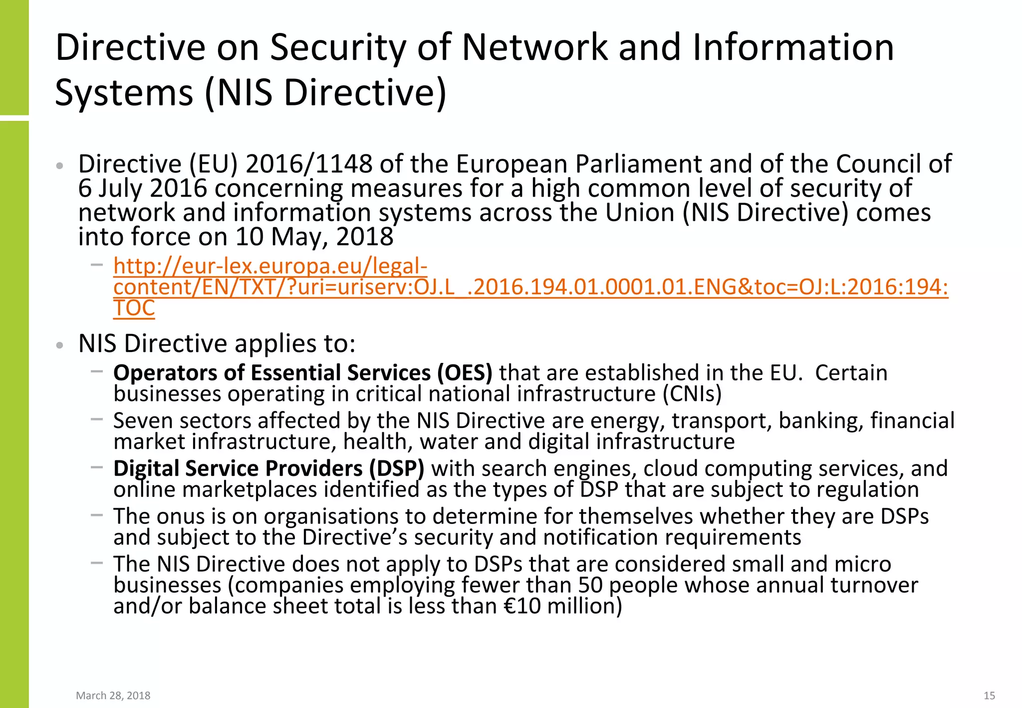 Directive on Security of Network and Information
Systems (NIS Directive)
• Directive (EU) 2016/1148 of the European Parliament and of the Council of
6 July 2016 concerning measures for a high common level of security of
network and information systems across the Union (NIS Directive) comes
into force on 10 May, 2018
− http://eur-lex.europa.eu/legal-
content/EN/TXT/?uri=uriserv:OJ.L_.2016.194.01.0001.01.ENG&toc=OJ:L:2016:194:
TOC
• NIS Directive applies to:
− Operators of Essential Services (OES) that are established in the EU. Certain
businesses operating in critical national infrastructure (CNIs)
− Seven sectors affected by the NIS Directive are energy, transport, banking, financial
market infrastructure, health, water and digital infrastructure
− Digital Service Providers (DSP) with search engines, cloud computing services, and
online marketplaces identified as the types of DSP that are subject to regulation
− The onus is on organisations to determine for themselves whether they are DSPs
and subject to the Directive’s security and notification requirements
− The NIS Directive does not apply to DSPs that are considered small and micro
businesses (companies employing fewer than 50 people whose annual turnover
and/or balance sheet total is less than €10 million)
March 28, 2018 15
 