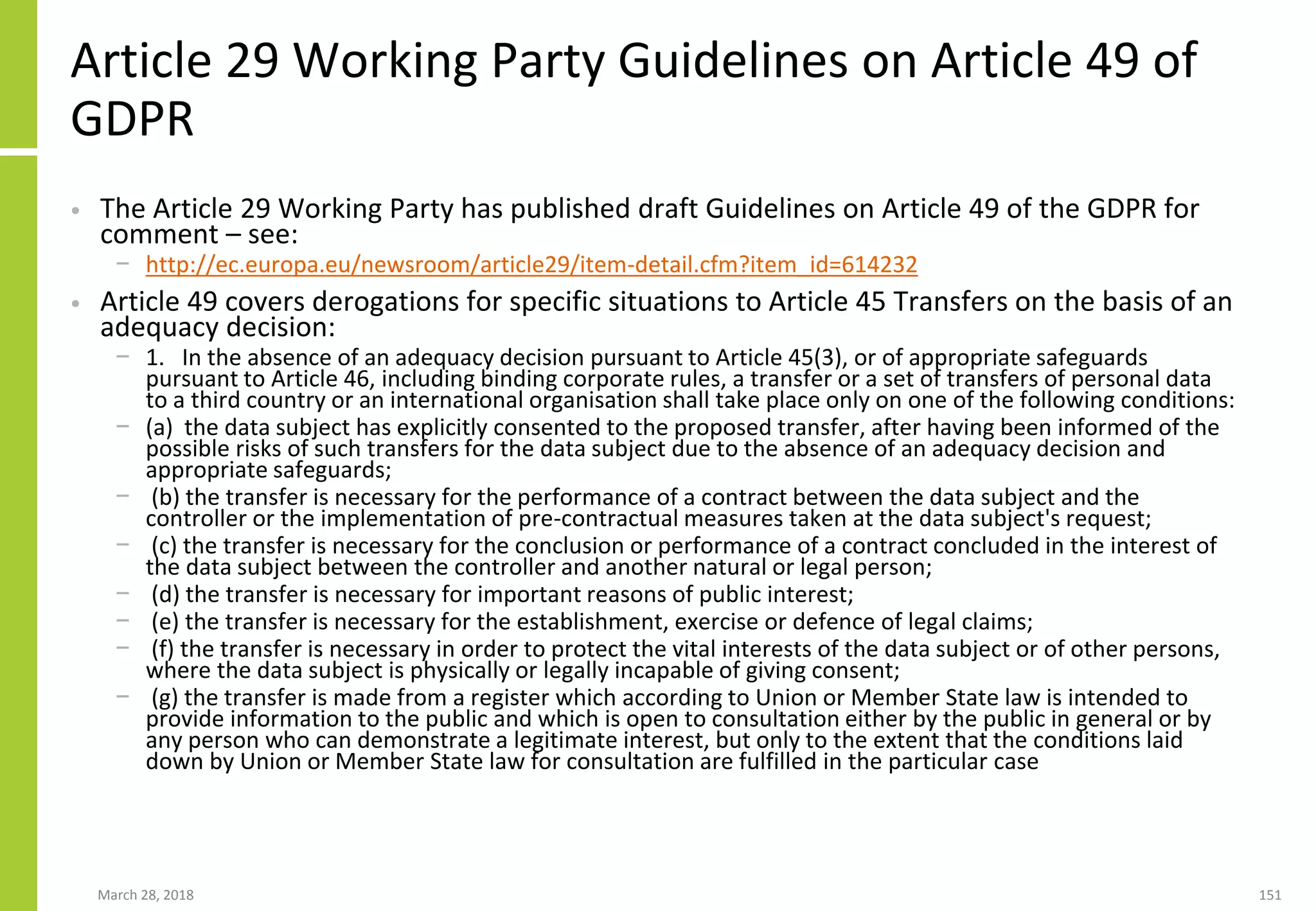Article 29 Working Party Guidelines on Article 49 of
GDPR
• The Article 29 Working Party has published draft Guidelines on Article 49 of the GDPR for
comment – see:
− http://ec.europa.eu/newsroom/article29/item-detail.cfm?item_id=614232
• Article 49 covers derogations for specific situations to Article 45 Transfers on the basis of an
adequacy decision:
− 1. In the absence of an adequacy decision pursuant to Article 45(3), or of appropriate safeguards
pursuant to Article 46, including binding corporate rules, a transfer or a set of transfers of personal data
to a third country or an international organisation shall take place only on one of the following conditions:
− (a) the data subject has explicitly consented to the proposed transfer, after having been informed of the
possible risks of such transfers for the data subject due to the absence of an adequacy decision and
appropriate safeguards;
− (b) the transfer is necessary for the performance of a contract between the data subject and the
controller or the implementation of pre-contractual measures taken at the data subject's request;
− (c) the transfer is necessary for the conclusion or performance of a contract concluded in the interest of
the data subject between the controller and another natural or legal person;
− (d) the transfer is necessary for important reasons of public interest;
− (e) the transfer is necessary for the establishment, exercise or defence of legal claims;
− (f) the transfer is necessary in order to protect the vital interests of the data subject or of other persons,
where the data subject is physically or legally incapable of giving consent;
− (g) the transfer is made from a register which according to Union or Member State law is intended to
provide information to the public and which is open to consultation either by the public in general or by
any person who can demonstrate a legitimate interest, but only to the extent that the conditions laid
down by Union or Member State law for consultation are fulfilled in the particular case
March 28, 2018 151
 
