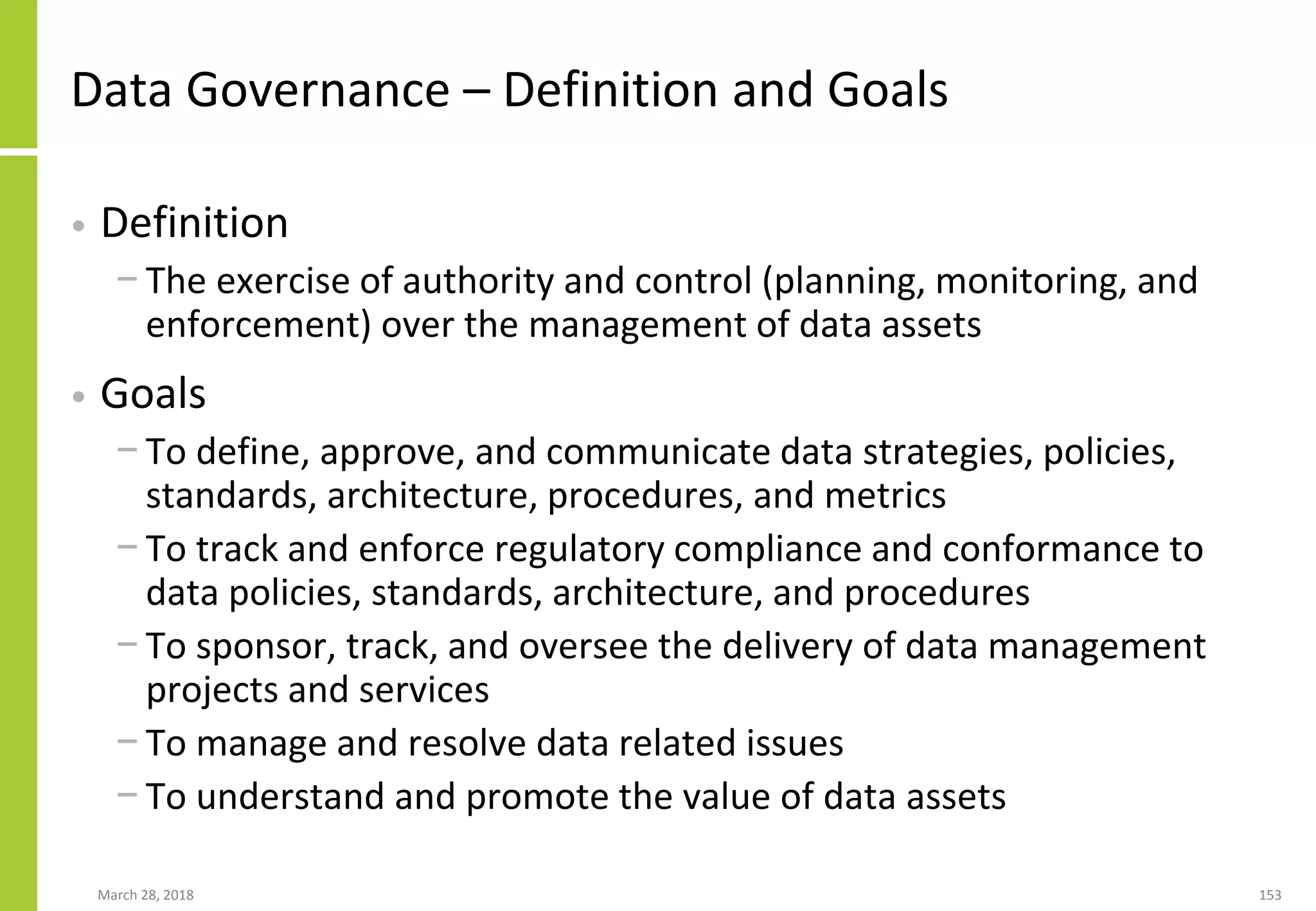 Data Governance – Definition and Goals
• Definition
− The exercise of authority and control (planning, monitoring, and
enforcement) over the management of data assets
• Goals
− To define, approve, and communicate data strategies, policies,
standards, architecture, procedures, and metrics
− To track and enforce regulatory compliance and conformance to
data policies, standards, architecture, and procedures
− To sponsor, track, and oversee the delivery of data management
projects and services
− To manage and resolve data related issues
− To understand and promote the value of data assets
March 28, 2018 153
 