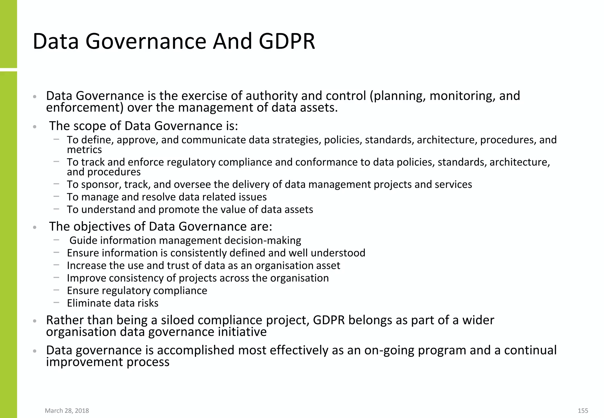 Data Governance And GDPR
• Data Governance is the exercise of authority and control (planning, monitoring, and
enforcement) over the management of data assets.
• The scope of Data Governance is:
− To define, approve, and communicate data strategies, policies, standards, architecture, procedures, and
metrics
− To track and enforce regulatory compliance and conformance to data policies, standards, architecture,
and procedures
− To sponsor, track, and oversee the delivery of data management projects and services
− To manage and resolve data related issues
− To understand and promote the value of data assets
• The objectives of Data Governance are:
− Guide information management decision-making
− Ensure information is consistently defined and well understood
− Increase the use and trust of data as an organisation asset
− Improve consistency of projects across the organisation
− Ensure regulatory compliance
− Eliminate data risks
• Rather than being a siloed compliance project, GDPR belongs as part of a wider
organisation data governance initiative
• Data governance is accomplished most effectively as an on-going program and a continual
improvement process
March 28, 2018 155
 
