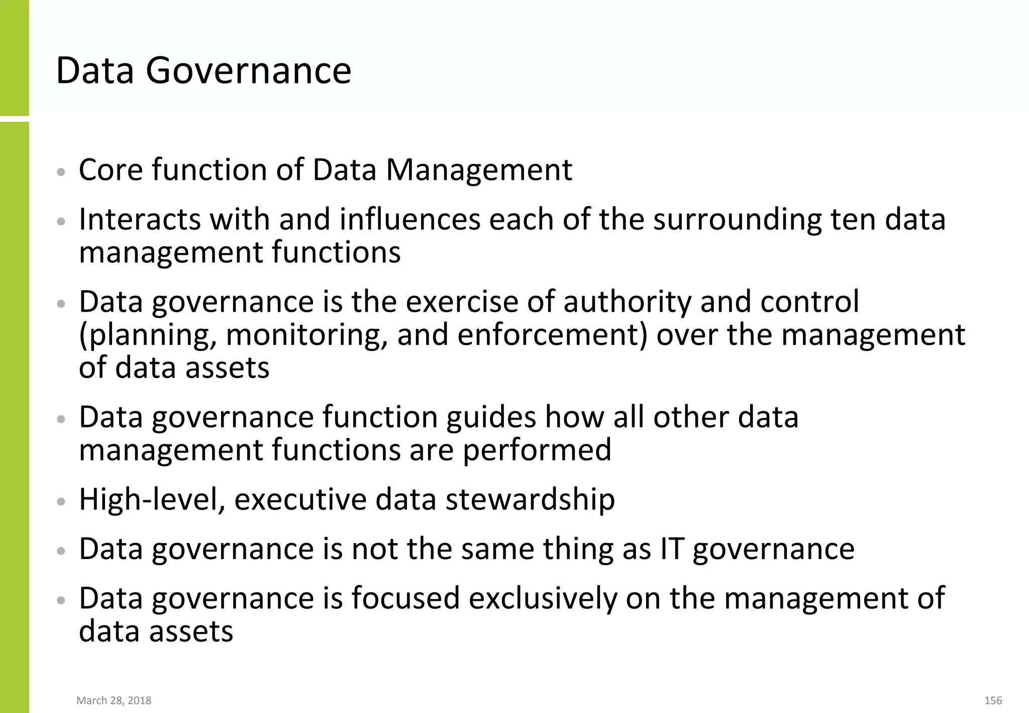 Data Governance
• Core function of Data Management
• Interacts with and influences each of the surrounding ten data
management functions
• Data governance is the exercise of authority and control
(planning, monitoring, and enforcement) over the management
of data assets
• Data governance function guides how all other data
management functions are performed
• High-level, executive data stewardship
• Data governance is not the same thing as IT governance
• Data governance is focused exclusively on the management of
data assets
March 28, 2018 156
 