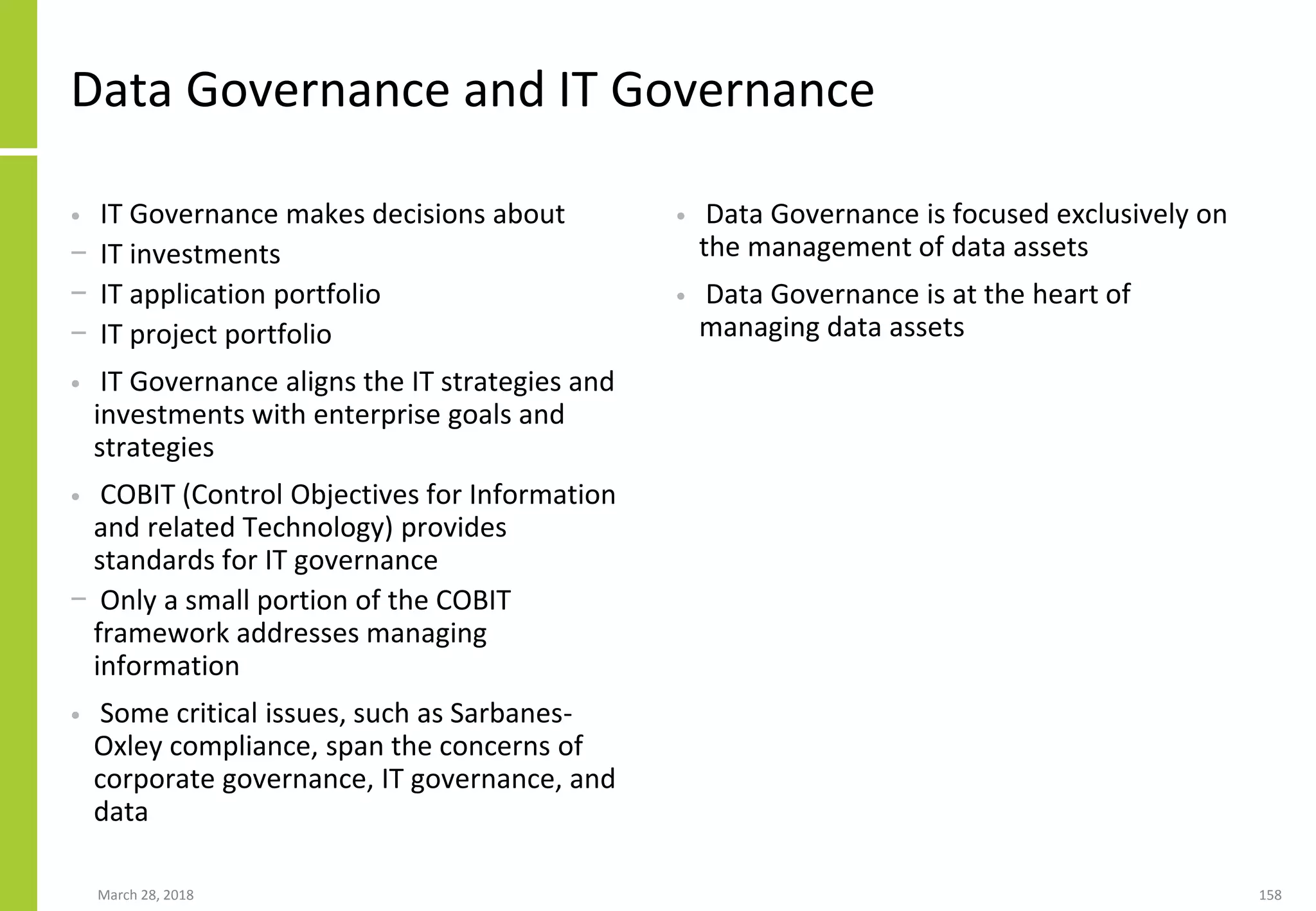 Data Governance and IT Governance
• IT Governance makes decisions about
− IT investments
− IT application portfolio
− IT project portfolio
• IT Governance aligns the IT strategies and
investments with enterprise goals and
strategies
• COBIT (Control Objectives for Information
and related Technology) provides
standards for IT governance
− Only a small portion of the COBIT
framework addresses managing
information
• Some critical issues, such as Sarbanes-
Oxley compliance, span the concerns of
corporate governance, IT governance, and
data
• Data Governance is focused exclusively on
the management of data assets
• Data Governance is at the heart of
managing data assets
March 28, 2018 158
 