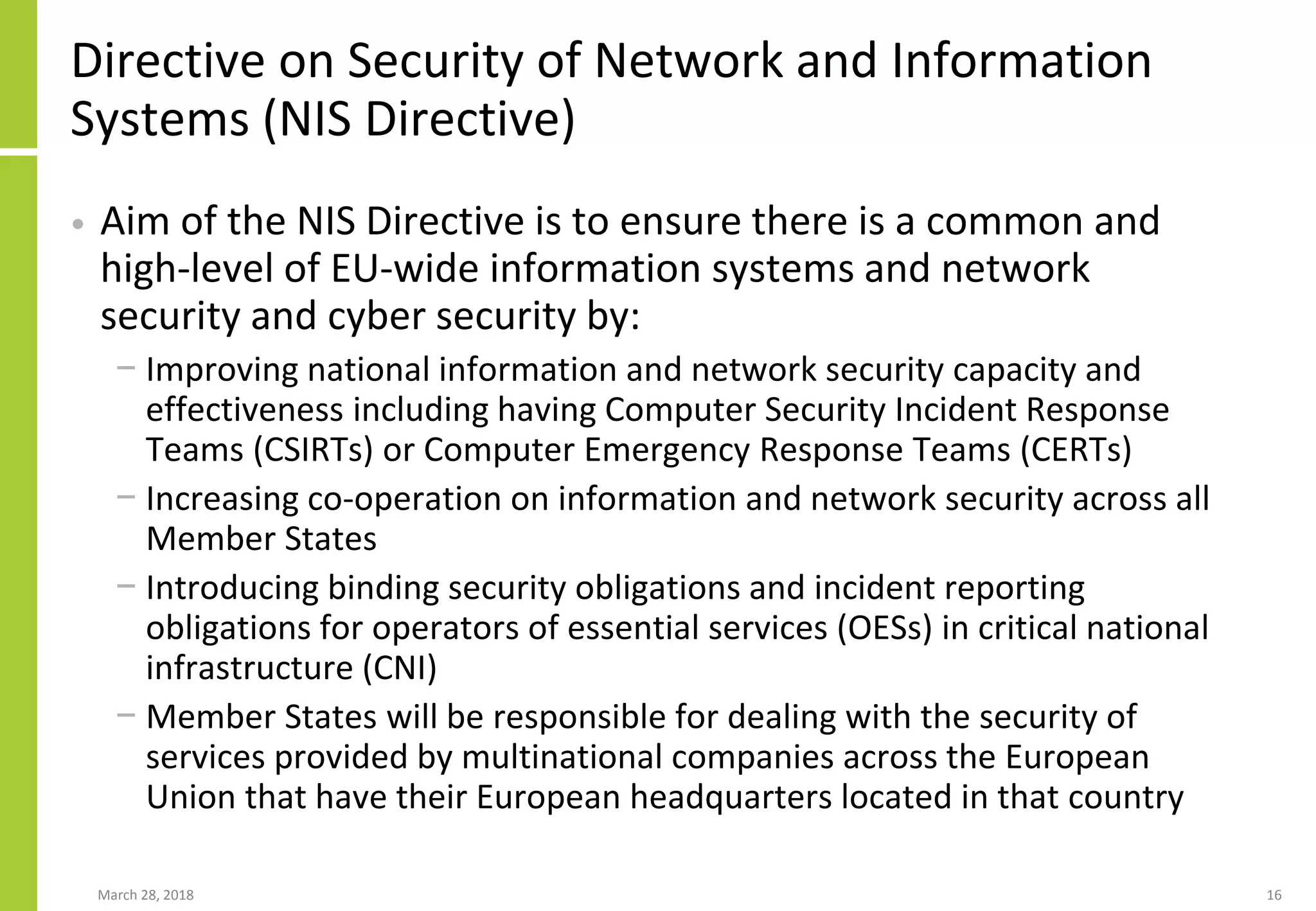 Directive on Security of Network and Information
Systems (NIS Directive)
• Aim of the NIS Directive is to ensure there is a common and
high-level of EU-wide information systems and network
security and cyber security by:
− Improving national information and network security capacity and
effectiveness including having Computer Security Incident Response
Teams (CSIRTs) or Computer Emergency Response Teams (CERTs)
− Increasing co-operation on information and network security across all
Member States
− Introducing binding security obligations and incident reporting
obligations for operators of essential services (OESs) in critical national
infrastructure (CNI)
− Member States will be responsible for dealing with the security of
services provided by multinational companies across the European
Union that have their European headquarters located in that country
March 28, 2018 16
 